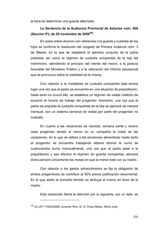la hora de determinar una guarda alternada.

          La Sentencia de la Audiencia Provincial de Asturias núm. 406
(Sección 5ª), de 29 noviembre de 2006450.

          En autos sobre divorcio con referencia a la guarda y custodia de los
hijos se confirma la resolución del Juzgado de Primera Instancia núm. 3
de Mieres, en la que se establece el ejercicio conjunto de la patria
potestad, así como el régimen de custodia compartida de la hija del
matrimonio, atendiendo al principio del interés del menor, a la postura
favorable del Ministerio Público y a la valoración del informe psicosocial
que se pronuncia sobre la viabilidad de la misma.

          Con relación a la modalidad de custodia compartida ésta tendrá
lugar una vez que el padre se encuentre en una situación de prejubilación,
hasta tanto no ocurra ello, se establece un régimen de visitas rotatorio de
acuerdo al horario de trabajo del progenitor. Asimismo, una vez que el
padre se prejubile la custodia compartida de la hija se ejercerá de manera
mensual, con un sistema semanal de visitas por parte del progenitor no
custodio.

          En cuanto a las vacaciones de navidad, semana santa y verano
cada progenitor tendrá al menor en su compañía la mitad de las
vacaciones, en lo que se refiere a las pensiones alimenticias hasta tanto
el progenitor se encuentre trabajando deberá abonar la suma de
cuatrocientos euros mensualmente, una vez que el padre pase a la
prejubilación y sea efectivo el régimen de guarda compartida, abonará
dicha pensión únicamente los meses en que la menor esté con su madre.

          Con relación a los gastos extraordinarios se fija la obligación de
ambos progenitores de contribuir al 50% previa justificación documental.
En lo que atañe al domicilio familiar se atribuye el mismo en favor de la
madre.

          Esta resolución llama la atención por lo siguiente, por un lado, se


450
      LA LEY 175043/2006, ponente: Ilmo. Sr. D. Pueyo Mateo, María José.


                                                                           233
 
