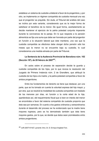 establece un sistema de custodia unilateral a favor de la progenitora, y por
otro, se implementa un régimen compartido de custodia mensual una vez
que el progenitor se prejubile. Sin duda, el Tribunal del análisis del caso
se inclina por esta variante, considerando que es la mejor forma de
satisfacer el beneficio de la menor. De igual forma, acertadamente se
decide mantener el ejercicio de la patria potestad conjunta imperante
durante la convivencia de la pareja. En lo que respecta a la pensión
alimenticia se fija una suma que debe ser honrada por parte del progenitor
en función a la situación laboral que éste mantiene, una vez que la
custodia compartida se efectivice debe otorgar dicha pensión sólo los
meses que la menor no se encuentre bajo su custodia, lo cual
consideramos una medida atinada por parte del Tribunal.

          La Sentencia de la Audiencia Provincial de Barcelona núm. 102
(Sección 18ª), de 20 febrero de 2007451.

          En autos sobre el proceso de separación decide la guarda y
custodia compartida de los hijos, por lo que revoca la resolución del
Juzgado de Primera Instancia núm. 2 de Granollers, que atribuyó la
custodia de los hijos a la madre, y la patria potestad compartida a favor de
ambos progenitores.

          Entre los fundamentos de derecho se tiene que destacar, por una
parte, que se ha tomado en cuenta la voluntad expresa del hijo mayor, y
por otra, que se resolvió la modalidad de custodia compartida con traslado
de los menores por días, en función a la corta edad de la hija,
apartándose así, del requerimiento fiscal que si bien en interés del menor
se encontraba a favor del sistema compartido de custodia proponía que
ésta sea por semanas. En cuanto a los gastos ordinarios y extraordinarios
durante el desarrollo del proceso se ha evidenciado que la madre tiene
mayores ingresos, pero se ha demostrado también que ésta tiene
mayores gastos, por lo que, se decide que éstos sean prorrateados entre
ambos progenitores.



451
      JUR 2007101427, ponente: Ilmo. Sr. D. Enrique Anglada Fors.


                                                                        234
 