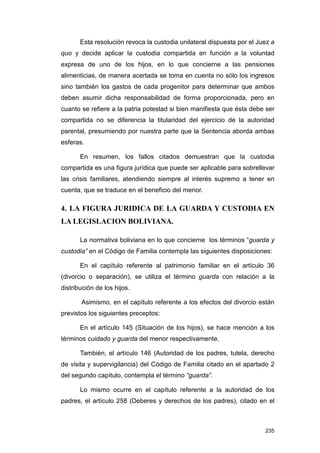 Esta resolución revoca la custodia unilateral dispuesta por el Juez a
quo y decide aplicar la custodia compartida en función a la voluntad
expresa de uno de los hijos, en lo que concierne a las pensiones
alimenticias, de manera acertada se toma en cuenta no sólo los ingresos
sino también los gastos de cada progenitor para determinar que ambos
deben asumir dicha responsabilidad de forma proporcionada, pero en
cuanto se refiere a la patria potestad si bien manifiesta que ésta debe ser
compartida no se diferencia la titularidad del ejercicio de la autoridad
parental, presumiendo por nuestra parte que la Sentencia aborda ambas
esferas.

       En resumen, los fallos citados demuestran que la custodia
compartida es una figura jurídica que puede ser aplicable para sobrellevar
las crisis familiares, atendiendo siempre al interés supremo a tener en
cuenta, que se traduce en el beneficio del menor.

4. LA FIGURA JURIDICA DE LA GUARDA Y CUSTODIA EN
LA LEGISLACION BOLIVIANA.

       La normativa boliviana en lo que concierne los términos “guarda y
custodia” en el Código de Familia contempla las siguientes disposiciones:

       En el capítulo referente al patrimonio familiar en el artículo 36
(divorcio o separación), se utiliza el término guarda con relación a la
distribución de los hijos.

       Asimismo, en el capítulo referente a los efectos del divorcio están
previstos los siguientes preceptos:

       En el artículo 145 (Situación de los hijos), se hace mención a los
términos cuidado y guarda del menor respectivamente.

       También, el artículo 146 (Autoridad de los padres, tutela, derecho
de visita y supervigilancia) del Código de Familia citado en el apartado 2
del segundo capítulo, contempla el término “guarda”.

       Lo mismo ocurre en el capítulo referente a la autoridad de los
padres, el artículo 258 (Deberes y derechos de los padres), citado en el



                                                                        235
 