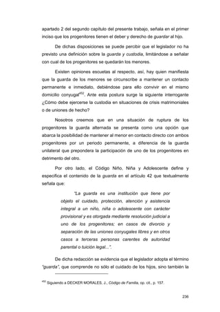 apartado 2 del segundo capítulo del presente trabajo, señala en el primer
inciso que los progenitores tienen el deber y derecho de guardar al hijo.

          De dichas disposiciones se puede percibir que el legislador no ha
previsto una definición sobre la guarda y custodia, limitándose a señalar
con cual de los progenitores se quedarán los menores.

          Existen opiniones escuetas al respecto, así, hay quien manifiesta
que la guarda de los menores se circunscribe a mantener un contacto
permanente e inmediato, debiéndose para ello convivir en el mismo
domicilio conyugal452. Ante esta postura surge la siguiente interrogante
¿Cómo debe ejercerse la custodia en situaciones de crisis matrimoniales
o de uniones de hecho?

          Nosotros creemos que en una situación de ruptura de los
progenitores la guarda alternada se presenta como una opción que
abarca la posibilidad de mantener al menor en contacto directo con ambos
progenitores por un periodo permanente, a diferencia de la guarda
unilateral que prepondera la participación de uno de los progenitores en
detrimento del otro.

          Por otro lado, el Código Niño, Niña y Adolescente define y
especifica el contenido de la guarda en el artículo 42 que textualmente
señala que:

                     “La guarda es una institución que tiene por
              objeto el cuidado, protección, atención y asistencia
              integral a un niño, niña o adolescente con carácter
              provisional y es otorgada mediante resolución judicial a
              uno de los progenitores; en casos de divorcio y
              separación de las uniones conyugales libres y en otros
              casos a terceras personas carentes de autoridad
              parental o tuición legal...”.

          De dicha redacción se evidencia que el legislador adopta el término
“guarda”, que comprende no sólo el cuidado de los hijos, sino también la


452
      Siguiendo a DECKER MORALES, J., Código de Familia, op. cit., p. 157.


                                                                             236
 