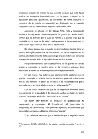 protección integral del menor, lo que permite deducir que esta figura
jurídica se encuentra interrelacionada con la patria potestad en la
legislación boliviana. Igualmente, se contempla de forma exclusiva el
contenido de la guarda monoparental, en detrimento de la custodia
compartida que no se encuentra regulada dentro del CNNA.

       Asimismo, el artículo 43 del Código Niño, Niña y Adolescente
establece las siguientes clases de guarda: La guarda en desvinculación
familiar que es atribuida por el Juez de Familia y la guarda legal que es
conferida por el Juez de la Niñez y Adolescencia a la persona que no
tiene tuición legal sobre un niño, niña o adolescente.

       De ello se deduce que la guarda en desvinculación familiar tiene un
sentido restringido puesto que es concedida a uno de los progenitores, en
cambio, el establecimiento de la guarda legal a favor de terceras personas
nos permite equipar a dicha figura jurídica en sentido amplio.

       Independientemente, del establecimiento de la guarda en sentido
amplio o restringido, a nuestro juicio, en la normativa boliviana debe
destacarse el hecho de realzar la protección integral del menor.

       En ese marco, hay autores que acertadamente sostienen que la
guarda contempla no sólo la función de cuidado personal y directo del
menor, sino también el poder de decisión o de responsabilidad global
sobre el mismo, es decir, el ejercicio de la patria potestad453.

       Con la única salvedad de que en la legislación boliviana como
mencionamos en el apartado 2 del segundo capítulo en lugar de “patria
potestad” se adopta el término “autoridad de los padres”.

       Se deben citar también los artículos: 45 (procedencia); 46
(seguimiento     y   conversión);    47    (prohibición);   48   (promoción      de
programas); 49 (revocación); y 50 (trámite y ejercicio), disposiciones que
contemplan previsiones utilizando el término “guarda”.

       Y, en definitiva, destacar que el hecho de que el legislador en el


453
   Por ejemplo, GODOY MORENO, A., “La guarda y custodia compartida...", op. cit., p.
321.


                                                                                237
 