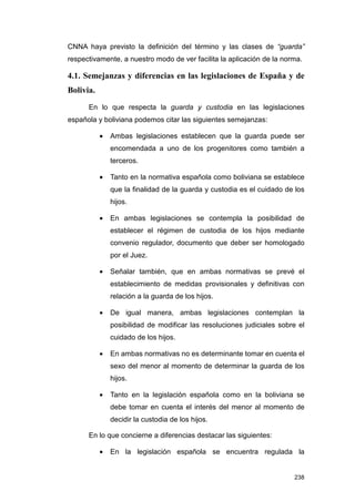 CNNA haya previsto la definición del término y las clases de “guarda”
respectivamente, a nuestro modo de ver facilita la aplicación de la norma.

4.1. Semejanzas y diferencias en las legislaciones de España y de
Bolivia.

      En lo que respecta la guarda y custodia en las legislaciones
española y boliviana podemos citar las siguientes semejanzas:

           •   Ambas legislaciones establecen que la guarda puede ser
               encomendada a uno de los progenitores como también a
               terceros.

           •   Tanto en la normativa española como boliviana se establece
               que la finalidad de la guarda y custodia es el cuidado de los
               hijos.

           •   En ambas legislaciones se contempla la posibilidad de
               establecer el régimen de custodia de los hijos mediante
               convenio regulador, documento que deber ser homologado
               por el Juez.

           •   Señalar también, que en ambas normativas se prevé el
               establecimiento de medidas provisionales y definitivas con
               relación a la guarda de los hijos.

           •   De igual manera, ambas legislaciones contemplan la
               posibilidad de modificar las resoluciones judiciales sobre el
               cuidado de los hijos.

           •   En ambas normativas no es determinante tomar en cuenta el
               sexo del menor al momento de determinar la guarda de los
               hijos.

           •   Tanto en la legislación española como en la boliviana se
               debe tomar en cuenta el interés del menor al momento de
               decidir la custodia de los hijos.

      En lo que concierne a diferencias destacar las siguientes:

           •   En la legislación española se encuentra regulada la


                                                                        238
 
