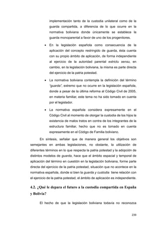 implementación tanto de la custodia unilateral como de la
              guarda compartida, a diferencia de lo que ocurre en la
              normativa boliviana donde únicamente se establece la
              guarda monoparental a favor de uno de los progenitores.

          •   En la legislación española como consecuencia de la
              aplicación del concepto restringido de guarda, ésta cuenta
              con su propio ámbito de aplicación, de forma independiente
              al ejercicio de la autoridad parental estrictu sensu, en
              cambio, en la legislación boliviana, la misma es parte directa
              del ejercicio de la patria potestad.

          •   La normativa boliviana contempla la definición del término
              “guarda”, extremo que no ocurre en la legislación española,
              donde a pesar de la última reforma al Código Civil de 2005,
              en materia familiar, este tema no ha sido tomado en cuenta
              por el legislador.

          •   La normativa española considera expresamente en el
              Código Civil al momento de otorgar la custodia de los hijos la
              existencia de malos tratos en contra de los integrantes de la
              estructura familiar, hecho que no es tomado en cuenta
              expresamente en el Código de Familia boliviano.

      En síntesis, señalar que de manera general los objetivos son
semejantes en ambas legislaciones, no obstante, la utilización de
diferentes términos en lo que respecta la patria potestad y la adopción de
distintos modelos de guarda, hace que el ámbito espacial y temporal de
aplicación del término en cuestión en la legislación boliviana, forme parte
directa del ejercicio de la patria potestad, situación que no acontece en la
normativa española, donde si bien la guarda y custodia tiene relación con
el ejercicio de la patria potestad, el ámbito de aplicación es independiente.

4.2. ¿Qué le depara el futuro a la custodia compartida en España
y Bolivia?

      El hecho de que la legislación boliviana todavía no reconozca


                                                                         239
 