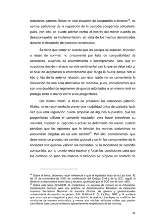 relaciones paterno-filiales en una situación de separación o divorcio28, no
somos partidarios de la regulación de la custodia compartida obligatoria,
pues, con ello, se puede atentar contra el interés del menor cuando es
desaconsejable su implementación, en vista de los hechos demostrados
durante el desarrollo del proceso contencioso.

        Se tiene que tomar en cuenta que las parejas se separan, divorcian
o dejan de convivir, no únicamente por falta de compatibilidad de
caracteres, ausencia de entendimiento e incomprensión, sino que en
ocasiones deciden rehacer su vida sentimental, por lo que se debe valorar
el nivel de aceptación o entendimiento que tenga la nueva pareja con el
hijo o hija de la anterior relación, por esta razón no es conveniente la
imposición de una sola alternativa de custodia, pues, consideramos que
con una dualidad de regimenes de guarda adoptadas a un mismo nivel se
protege tanto al menor como a los progenitores.

        Del mismo modo, a título de preservar las relaciones paterno-
filiales, no es recomendable prever una modalidad única de custodia, toda
vez que esta regulación puede propiciar en algunos supuestos, que los
progenitores utilicen el convenio regulador para hacer prevalecer su
voluntad, imponer su capricho o actuar en detrimento del menor, cuando
perciban que las opciones que le brindan las normas sustantivas se
encuentran dirigidas en un solo sentido29. Por ello, consideramos, que
debe existir un proceso de cambio gradual y serán los componentes de la
sociedad civil quienes valoren las bondades de la modalidad de custodia
compartida, por lo pronto resta esperar y forjar las condiciones para que
los cambios no sean traumáticos ni tampoco se propicie un conflicto de




28
   Sobre el tema, debemos hacer referencia a que el legislador fruto de la Ley núm. 42
de 21 de noviembre de 2003 de modificación del Código Civil y de la LEC, reguló el
derecho a relacionarse entre hijos y abuelos, (publicado por el BOE con el núm. 480).
29
   Sobre este tema BONDER, G. (redactora), La equidad de Género en la Educación,
fundamentos teóricos para una práctica no discriminatoria, Ministerio de Desarrollo
Humano Secretaría Nacional de asuntos Étnicos, de género y generacionales
subsecretaría de asuntos de género, Edit. Gráficas E. G., La Paz, 1997, p. 9, sostiene
que: una cosa es la legalidad y otra, muy distinta, la realidad. Las leyes no modifican las
conductas de manera automática, y menos aún muchas actitudes sutiles que pueden
camuflarse bajo comportamientos aparentemente respetuosos de las normas.


                                                                                        24
 