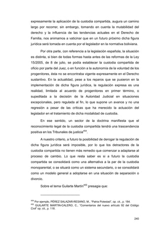 expresamente la aplicación de la custodia compartida, augura un camino
largo por recorrer, sin embargo, tomando en cuenta la mutabilidad del
derecho y la influencia de las tendencias actuales en el Derecho de
Familia, nos animamos a vaticinar que en un futuro próximo dicha figura
jurídica será tomada en cuenta por el legislador en la normativa boliviana.

       Por otra parte, con referencia a la legislación española, la situación
es distinta, si bien de todas formas hasta antes de las reformas de la Ley
15/2005, de 8 de julio, se podía establecer la custodia compartida de
oficio por parte del Juez, o en función a la autonomía de la voluntad de los
progenitores, ésta no se encontraba vigente expresamente en el Derecho
sustantivo. En la actualidad, pese a los reparos que se pusieron en la
implementación de dicha figura jurídica, la regulación expresa es una
realidad, limitada al acuerdo de progenitores en primer término, o
supeditada a la decisión de la Autoridad Judicial en situaciones
excepcionales, pero regulada al fin, lo que supone un avance y no una
regresión a pesar de las críticas que ha merecido la actuación del
legislador en el tratamiento de dicha modalidad de custodia.

       En ese sentido, un sector de la doctrina manifiesta que el
reconocimiento legal de la custodia compartida tendrá una trascendencia
positiva en los Tribunales de justicia454.

       A nuestro criterio, a futuro la posibilidad de derogar la regulación de
dicha figura jurídica será imposible, por lo que los detractores de la
custodia compartida no tienen más remedio que comenzar a adaptarse al
proceso de cambio. Lo que resta saber es si a futuro la custodia
compartida se consolidará como una alternativa a la par de la custodia
monoparental, o se situará como un sistema secundario, o se consolidará
como un modelo general a adoptarse en una situación de separación o
divorcio.

       Sobre el tema Guilarte Martín455 presagia que:



454
   Por ejemplo, PÉREZ SALAZAR-RESANO, M., “Patria Potestad”, op. cit., p. 184.
455
    GUILARTE MARTIN-CALERO, C., “Comentarios del nuevo artículo 92 del Código
Civil” op. cit., p. 118.


                                                                          240
 