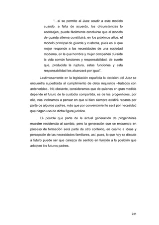 “…si se permite al Juez acudir a este modelo
         cuando, a falta de acuerdo, las circunstancias lo
         aconsejen, puede fácilmente concluirse que el modelo
         de guarda alterna constituirá, en los próximos años, el
         modelo principal de guarda y custodia, pues es el que
         mejor responde a las necesidades de una sociedad
         moderna, en la que hombre y mujer comparten durante
         la vida común funciones y responsabilidad, de suerte
         que, producida la ruptura, estas funciones y esta
         responsabilidad les alcanzará por igual”.

      Lastimosamente en la legislación española la decisión del Juez se
encuentra supeditada al cumplimiento de otros requisitos –tratados con
anterioridad-. No obstante, consideramos que de quienes en gran medida
depende el futuro de la custodia compartida, es de los progenitores, por
ello, nos inclinamos a pensar en que si bien siempre existirá reparos por
parte de algunos padres, más que por convencimiento será por necesidad
que hagan uso de dicha figura jurídica.

      Es posible que parte de la actual generación de progenitores
muestre resistencia al cambio, pero la generación que se encuentra en
proceso de formación será parte de otro contexto, en cuanto a ideas y
percepción de las necesidades familiares, así, pues, lo que hoy se discute
a futuro puede ser que carezca de sentido en función a la posición que
adopten los futuros padres.




                                                                      241
 