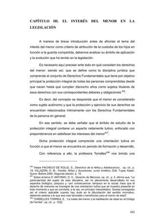 CAPÍTULO           III.    EL     INTERÉS          DEL       MENOR          EN     LA
LEGISLACIÓN


       A manera de breve introducción antes de afrontar el tema del
interés del menor como criterio de atribución de la custodia de los hijos en
función a la guarda compartida, debemos analizar su ámbito de aplicación
y la evolución que ha tenido en la legislación.

       Es necesario aquí precisar ante todo en qué consisten los derechos
del menor: siendo así, que se define como la disciplina jurídica que
comprende el conjunto de Derechos Fundamentales que tiene por objetivo
principal la protección integral de todas las personas comprendidas desde
que nacen hasta que cumplan dieciocho años como sujetos titulares de
esos derechos con sus correspondientes deberes y obligaciones 456.

       Es decir, del concepto se desprende que el menor es considerado
como sujeto autónomo y que la protección y ejercicio de sus derechos se
encuentran relacionados íntimamente con los Derechos Fundamentales
de la persona en general.

       En ese sentido, se debe señalar que el ámbito de estudio de la
protección integral contiene un aspecto netamente tuitivo, enfocado con
preponderancia en satisfacer los intereses del menor457.

       Dicha protección integral comprende una orientación tuitiva en
función a que el menor se encuentra en periodo de formación y desarrollo.

       Con referencia a ello, la profesora Torrelles458 nos brinda una


456
    Véase PACHECO DE KOLLE, S., Derechos de la Niñez y Adolescencia… op. cit., p.
19; VILLAZÓN, D. M., Familia, Niñez y Sucesiones, curso sintético, Edit. Tupac Katari,
Sucre- Bolivia 2000, Segunda edición, p. 19.
457
    Sobre el tema D’ ANTONIO, D. H., Derecho de Menores, op, cit., p. 5, afirma que: “La
particularidad del sujeto de esta disciplina, ser no plenamente desarrollado en sus
aspectos biológico, psíquico y –por consecuencia- tampoco en lo social, hace que el
derecho de menores se impregne de una orientación tuitiva que se muestra presente en
todo momento y que se convierte, a la vez, en principio interpretativo. Queda consagrado
así el criterio aplicable cuando hay duda en la dilucidación del sentido normativo,
debiendo estarse a lo que sea más favorable o beneficioso para el menor de edad”.
458
    TORRELLES TORREA, E., “La tutela del menor y la habilitación de edad en el Código
de Familia”, op. cit., p. 1222.


                                                                                    242
 