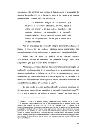 orientación más genérica que implica al Estado como el encargado de
procurar la satisfacción de la formación integral del menor y las esferas
que ésta debe contener, así pues, señala que:

                   “La formación integral es la actividad que
           favorece el desarrollo intelectual, afectivo, social o
           moral del menor y al que deben contribuir… los
           poderes públicos... La educación y la formación
           integral del menor forma parte del estatuto jurídico del
           menor, de sus potestades, de las que el menor es el
           único destinatario”.

        Así, en el proceso de formación integral del menor participan el
Estado a través de los poderes públicos como responsable, los
progenitores como intermediadores y el menor como sujeto beneficiario.

        Ahora bien, la protección jurídica es un término utilizado
asiduamente durante el desarrollo del presente trabajo, pero cabe
preguntarse ¿En qué consiste dicha protección?

        Al respecto, somos partidarios de adoptar el siguiente concepto: La
protección jurídica consiste en el conjunto de leyes y procedimientos que
tienen como finalidad la defensa de los niños y adolescentes en un marco
de equidad, ya sea cuando éstos solicitan la reparación de sus derechos
lesionados como también en el supuesto de ser presuntos infractores de
una determinada acción en contra de la Ley459.

        De este modo, creemos que la protección jurídica se constituye en
el instrumento que modera y precautela la formación integral del menor460.
Con la única salvedad de utilizar el término “menor”, en lugar de los


459
    Véase VILLAZÓN, D. M., Familia, Niñez y Sucesiones, curso sintético, op. cit., p. 235.
460
     Al respecto, MARTÍN HERNÁNDEZ, J., La intervención ante el maltrato infantil, una
revisión del sistema de protección, op. cit., p. 94, sostiene que: “El objetivo de la
protección se entiende, dependiendo de la perspectiva que se adopte, como la defensa y
protección individual del niño frente a las agresiones externas (normalmente las que
proceden de sus padres), o bien, como la capacitación de los adultos para que pueda
asumir el cuidado de sus hijos. En cualquiera de los dos casos, las medidas que se
utilizan para la consecución de estos objetivos no son necesariamente excluyentes; tanto
las medidas de control como las de apoyo son instrumentos que pueden utilizarse de
forma simultánea”.


                                                                                      243
 