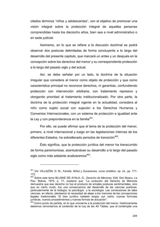 citados términos “niños y adolescentes”, con el objetivo de promover una
visión integral sobre la protección integral de aquellas personas
comprendidas hasta los dieciocho años, bien sea a nivel administrativo o
en sede judicial.

        Asimismo, en lo que se refiere a la discusión doctrinal se podrá
observar dos posturas delimitadas de forma concluyente a lo largo del
desarrollo del presente capitulo, que marcará un antes y un después en la
concepción sobre los derechos del menor y su correspondiente protección
a lo largo del pasado siglo y del actual.

        Así, se debe señalar por un lado, la doctrina de la situación
irregular que considera al menor como objeto de protección y que como
característica principal no reconoce derechos, ni garantías, confundiendo
protección con intervención arbitraria, con tratamiento represivo y
otorgando prioridad al tratamiento institucionalizado. Por otra parte, la
doctrina de la protección integral vigente en la actualidad, considera al
niño como sujeto social con sujeción a los Derechos Humanos y
Convenios Internacionales, con un sistema de protección e igualdad ante
la Ley y con preponderancia en la familia461.

        Por ello, se puede afirmar que el tema de la protección del menor,
primero, a nivel internacional y luego en las legislaciones internas de los
diferentes Estados, ha sobrellevado periodos de transición462.

        Ésto significa, que la protección jurídica del menor ha transcurrido
de forma parsimoniosa, acentuándose su desarrollo a lo largo del pasado
siglo como más adelante analizaremos463.



461
    Vid. VILLAZÓN, D. M., Familia, Niñez y Sucesiones, curso sintético, op. cit., pp. 171-
172.
462
    Sobre este tema BLUSKE DE AYALA, G., Derecho de Menores, Edit. Don Bosco, La
Paz- Bolivia, 1975, p. 17, sostiene que: “La evolución del Derecho de Menores
demuestra que ese derecho no fue el producto de simples posturas sentimentales, sino
que en cierto modo, fue una consecuencia del desarrollo de las ciencias positivas,
particularmente de la biología, la psicología y la sociología. Las conclusiones de tales
ciencias, en efecto, plantearon la necesidad de alejar a los menores de las concepciones
legales tradicionales. El bien jurídico tutelado exigía, por cierto, nuevas formulas
jurídicas, nuevos procedimientos y nuevas formas de actuación”.
463
    Como punto de partida, en lo que concierne a la protección del menor, históricamente
debemos remontarnos al contenido de la Ley de las XII Tablas, que al contemplar una


                                                                                      244
 