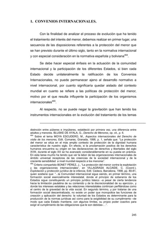 1. CONVENIOS INTERNACIONALES.


        Con la finalidad de analizar el proceso de evolución que ha tenido
el tratamiento del interés del menor, debemos realizar en primer lugar, una
secuencia de las disposiciones referentes a la protección del menor que
se han previsto durante el último siglo, tanto en la normativa internacional
y con especial consideración en la normativa española y boliviana464.

        Se debe hacer especial énfasis en la actuación de la comunidad
internacional y la participación de los diferentes Estados, si bien cada
Estado     decide     unilateralmente       la   ratificación    de    los   Convenios
Internacionales, no puede permanecer ajeno al desarrollo normativo a
nivel internacional, por cuanto significaría quedar aislado del contexto
mundial en cuanto se refiere a las políticas de protección del menor,
motivo por el que resulta influyente la participación de los organismos
internacionales465.

        Al respecto, no se puede negar la gravitación que han tenido los
instrumentos internacionales en la evolución del tratamiento de los temas



distinción entre púberes e impúberes, estableció por primera vez, una diferencia entre
adultos y menores. BLUSKE DE AYALA, G., Derecho de Menores, op. cit., p. 6.
464
     Sobre el tema MOYA ESCUDERO, M., Aspectos internacionales del Derecho de
visita de los menores, Edit. Comares, Granada, 1998, p. 1, señala que: “La protección
del menor se sitúa en el más amplio contexto de protección de la dignidad humana
característica de nuestro siglo. En efecto, si la proclamación positiva de los derechos
humanos encuentra su origen en las declaraciones de derechos y libertades del siglo
XVIII, durante el siglo XX se ha avanzado considerablemente en su puesta en práctica.
En esta tarea mucho ha tenido que ver la labor de las organizaciones internacionales de
ámbito universal receptoras de las creencias de la sociedad internacional y de la
creciente sensibilidad a nivel mundial respecto a los menores”.
465
    Criterio compartido BONET PÉREZ, J., “La protección del menor contra la explotación
y las organizaciones internacionales”, en VILLAGRASA ALCAIDE, C. (Coord.),
Explotación y protección jurídica de la infancia, Edit. Cedecs, Barcelona, 1998, pp. 80-81,
quien sostiene que: “...la Comunidad internacional sigue siendo, en primer término, una
formación social esencialmente interestatal, donde el principio de soberanía de los
Estados sigue constituyendo un principio jurídico básico –a pesar de cierta tendencia
hacia la limitación paulatina de su contenido y de la discrecionalidad de su ejercicio-, y
donde los intereses estatales y las relaciones interestatales continúan perfilándose como
el centro de la gravedad de la vida social. En segundo término, y por tratarse de una
formación social descentralizada, no existe un poder que monopolice las funciones de
creación y aplicación del derecho: la voluntad de los Estados es determinante para la
producción de la normas jurídicas así como para la exigibilidad de su cumplimiento –de
modo que cada Estado mantiene, con algunos límites, su propio poder coactivo para
exigir el cumplimiento de las obligaciones que le son debidas-…”.


                                                                                       245
 