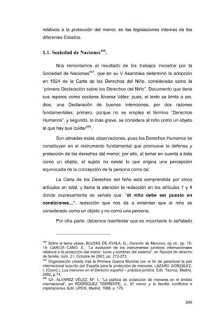 relativos a la protección del menor, en las legislaciones internas de los
diferentes Estados.


1.1. Sociedad de Naciones466.

       Nos remontamos al resultado de los trabajos iniciados por la
Sociedad de Naciones467, que en su V Asamblea determinó la adopción
en 1924 de la Carta de los Derechos del Niño, considerada como la
“primera Declaración sobre los Derechos del Niño”. Documento que tiene
sus reparos como sostiene Álvarez Vélez: pues, el texto se limita a ser,
dice, una Declaración de buenas intenciones, por dos razones
fundamentales; primero, porque no se emplea el término “Derechos
Humanos”, y segundo, lo más grave, se considera al niño como un objeto
al que hay que cuidar468.

       Son atinadas estas observaciones, pues los Derechos Humanos se
constituyen en el instrumento fundamental que promueve la defensa y
protección de los derechos del menor, por ello, al tomar en cuenta a éste
como un objeto, el sujeto no existe lo que origina una percepción
equivocada de la concepción de la persona como tal.

       La Carta de los Derechos del Niño está comprendida por cinco
artículos en total, y llama la atención la redacción en los artículos 1 y 4
donde expresamente se señala que: “el niño debe ser puesto en
condiciones...”, redacción que nos da a entender que el niño es
considerado como un objeto y no como una persona.

       Por otra parte, debemos manifestar que es importante lo señalado



466
    Sobre el tema véase, BLUSKE DE AYALA, G., Derecho de Menores, op cit., pp. 18-
19; GARCÍA CANO, S., “La evolución de los instrumentos jurídicos internacionales
relativos a la protección del menor: luces y sombras del sistema“, en Revista de derecho
de familia, núm. 21, Octubre de 2003, pp. 272-273.
467
    Organización creada tras la Primera Guerra Mundial con el fin de garantizar la paz
internacional suscrito por España para la protección de menores. LÁZARO GONZÁLEZ,
I. (Coord.), Los menores en el Derecho español – práctica jurídica, Edit. Tecnos, Madrid,
2002, p.74.
468
    Cfr. ÁLVAREZ VÉLEZ, Mª. I., “La política de protección de menores en el ámbito
internacional”, en RODRÍGUEZ TORRENTE, J., El menor y la familia: conflictos e
implicaciones, Edit. UPCO, Madrid, 1998, p. 175.


                                                                                     246
 