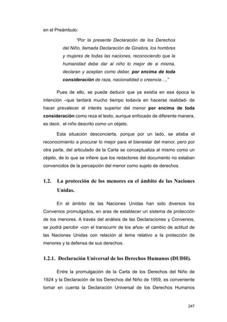 en el Preámbulo:

                 “Por la presente Declaración de los Derechos
         del Niño, llamada Declaración de Ginebra, los hombres
         y mujeres de todas las naciones, reconociendo que la
         humanidad debe dar al niño lo mejor de si misma,
         declaran y aceptan como deber, por encima de toda
         consideración de raza, nacionalidad o creencia…,”

       Pues de ello, se puede deducir que ya existía en esa época la
intención –que tardará mucho tiempo todavía en hacerse realidad- de
hacer prevalecer el interés superior del menor por encima de toda
consideración como reza el texto, aunque enfocado de diferente manera,
es decir, el niño descrito como un objeto.

       Esta situación desconcierta, porque por un lado, se atisba el
reconocimiento a procurar lo mejor para el bienestar del menor, pero por
otra parte, del articulado de la Carta se conceptualiza al mismo como un
objeto, de lo que se infiere que los redactores del documento no estaban
convencidos de la percepción del menor como sujeto de derechos.


1.2.   La protección de los menores en el ámbito de las Naciones
       Unidas.

       En el ámbito de las Naciones Unidas han sido diversos los
Convenios promulgados, en aras de establecer un sistema de protección
de los menores. A través del análisis de las Declaraciones y Convenios,
se podrá percibir -con el transcurrir de los años- el cambio de actitud de
las Naciones Unidas con relación al tema relativo a la protección de
menores y la defensa de sus derechos.


1.2.1. Declaración Universal de los Derechos Humanos (DUDH).

       Entre la promulgación de la Carta de los Derechos del Niño de
1924 y la Declaración de los Derechos del Niño de 1959, es conveniente
tomar en cuenta la Declaración Universal de los Derechos Humanos



                                                                      247
 