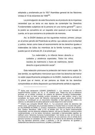 adoptada y proclamada por la 183.ª Asamblea general de las Naciones
Unidas el 10 de diciembre de 1948469.

       La promulgación de este Documento es el producto de la imperiosa
necesidad que se tenía en esa época de contemplar los Derechos
Fundamentales subjetivos de la persona en una norma general470, que a
la postre se convertiría en un requisito sine quanum a ser tomado en
cuenta, en lo que concierne a la protección de menores.

       Así, la DUDH destaca por los siguientes motivos: primero, porque
en el primer párrafo del Preámbulo se afirma que valores como la libertad
y justicia, tienen como base el reconocimiento de los derechos iguales e
inalienables de todos los miembros de la familia humana; y segundo,
puesto que en el artículo 25. 2 se prevé que:

                   “La maternidad y la infancia tienen derecho a
           cuidados y asistencia especiales. Todos los niños,
           nacidos de matrimonio o fuera de matrimonio, tienen
           derecho a igual protección social”.

       Esta redacción promueve la protección del menor como sujeto. En
ese sentido, es significativo mencionar que si bien los derechos del menor
no están específicamente protegidos en la DUDH, mediante su artículo 2.
1) prevé que el menor, al ser persona es titular de los derechos
comprendidos en dicha disposición que textualmente señala lo siguiente:


469
     Sobre esta declaración LÁZARO GONZÁLEZ, I., Los menores en el Derecho
Español-Práctica Jurídica, op. cit., p. 70, sostiene que: “Hasta hoy (es) la referencia
principal, en el ámbito universal, en materia de derechos humanos fundamentales.
Aunque el texto no tiene carácter jurídico vinculante, su valor político, moral y hoy
compilador de buena parte del Derecho internacional general sobre los derechos
humanos, lo constituyen en un documento ineludible: si bien apenas se refiere a la
infancia, su articulado es de plena aplicación a esta etapa de la vida humana”.
470
    Criterio que comparte SOLER SALA, V., “La convención sobre los derechos del
menor como culminación de un proceso histórico e impulso hacia un mundo más justo”,
en VILLAGRASA ALCAIDE, C. (Coord.), Explotación y protección jurídica de la infancia,
Edit. Cedecs, Barcelona, 1998, p.170, al señalar que: “Es un hecho históricamente
comprobado, que los derechos subjetivos básicos –los que en filosofía y ciencia jurídica
contemporáneas, y en los textos normativos, nacionales e internacionales vigentes, se
califican como “derechos humanos fundamentales”- han tenido su raíz, en la toma de
conciencia de una necesidad espiritual o material, de una carencia o de un anhelo de la
persona humana en sociedad. Así se detecta en la historia de los derechos de libertad
(los hoy llamados derechos civiles y políticos), y de los derechos de igualdad y
solidaridad (los derechos económicos, sociales y culturales)”.


                                                                                    248
 