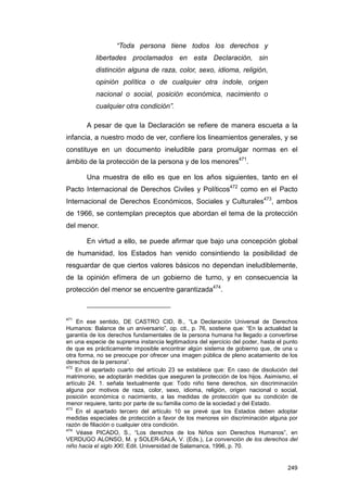 “Toda persona tiene todos los derechos y
           libertades proclamados en esta Declaración, sin
           distinción alguna de raza, color, sexo, idioma, religión,
           opinión política o de cualquier otra índole, origen
           nacional o social, posición económica, nacimiento o
           cualquier otra condición”.

       A pesar de que la Declaración se refiere de manera escueta a la
infancia, a nuestro modo de ver, confiere los lineamientos generales, y se
constituye en un documento ineludible para promulgar normas en el
ámbito de la protección de la persona y de los menores471.

       Una muestra de ello es que en los años siguientes, tanto en el
Pacto Internacional de Derechos Civiles y Políticos472 como en el Pacto
Internacional de Derechos Económicos, Sociales y Culturales473, ambos
de 1966, se contemplan preceptos que abordan el tema de la protección
del menor.

       En virtud a ello, se puede afirmar que bajo una concepción global
de humanidad, los Estados han venido consintiendo la posibilidad de
resguardar de que ciertos valores básicos no dependan ineludiblemente,
de la opinión efímera de un gobierno de turno, y en consecuencia la
protección del menor se encuentre garantizada474.



471
     En ese sentido, DE CASTRO CID, B., “La Declaración Universal de Derechos
Humanos: Balance de un aniversario”, op. cit., p. 76, sostiene que: “En la actualidad la
garantía de los derechos fundamentales de la persona humana ha llegado a convertirse
en una especie de suprema instancia legitimadora del ejercicio del poder, hasta el punto
de que es prácticamente imposible encontrar algún sistema de gobierno que, de una u
otra forma, no se preocupe por ofrecer una imagen pública de pleno acatamiento de los
derechos de la persona”.
472
    En el apartado cuarto del artículo 23 se establece que: En caso de disolución del
matrimonio, se adoptarán medidas que aseguren la protección de los hijos. Asimismo, el
artículo 24. 1. señala textualmente que: Todo niño tiene derechos, sin discriminación
alguna por motivos de raza, color, sexo, idioma, religión, origen nacional o social,
posición económica o nacimiento, a las medidas de protección que su condición de
menor requiere, tanto por parte de su familia como de la sociedad y del Estado.
473
    En el apartado tercero del artículo 10 se prevé que los Estados deben adoptar
medidas especiales de protección a favor de los menores sin discriminación alguna por
razón de filiación o cualquier otra condición.
474
     Véase PICADO, S., “Los derechos de los Niños son Derechos Humanos”, en
VERDUGO ALONSO, M. y SOLER-SALA, V. (Eds.), La convención de los derechos del
niño hacia el siglo XXI, Edit. Universidad de Salamanca, 1996, p. 70.


                                                                                    249
 
