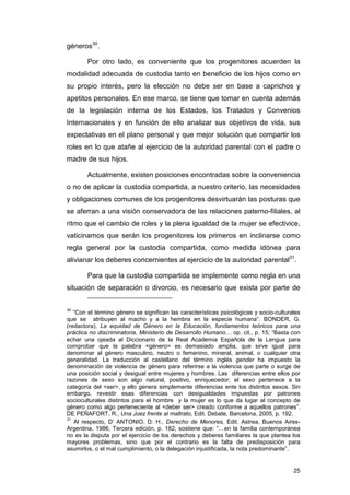 géneros30.

        Por otro lado, es conveniente que los progenitores acuerden la
modalidad adecuada de custodia tanto en beneficio de los hijos como en
su propio interés, pero la elección no debe ser en base a caprichos y
apetitos personales. En ese marco, se tiene que tomar en cuenta además
de la legislación interna de los Estados, los Tratados y Convenios
Internacionales y en función de ello analizar sus objetivos de vida, sus
expectativas en el plano personal y que mejor solución que compartir los
roles en lo que atañe al ejercicio de la autoridad parental con el padre o
madre de sus hijos.

        Actualmente, existen posiciones encontradas sobre la conveniencia
o no de aplicar la custodia compartida, a nuestro criterio, las necesidades
y obligaciones comunes de los progenitores desvirtuarán las posturas que
se aferran a una visión conservadora de las relaciones paterno-filiales, al
ritmo que el cambio de roles y la plena igualdad de la mujer se efectivice,
vaticinamos que serán los progenitores los primeros en inclinarse como
regla general por la custodia compartida, como medida idónea para
alivianar los deberes concernientes al ejercicio de la autoridad parental31.

        Para que la custodia compartida se implemente como regla en una
situación de separación o divorcio, es necesario que exista por parte de


30
   “Con el término género se significan las características psicológicas y socio-culturales
que se atribuyen al macho y a la hembra en la especie humana”. BONDER, G.
(redactora), La equidad de Género en la Educación, fundamentos teóricos para una
práctica no discriminatoria, Ministerio de Desarrollo Humano… op. cit., p. 15; “Basta con
echar una ojeada al Diccionario de la Real Academia Española de la Lengua para
comprobar que la palabra <género> es demasiado amplia, que sirve igual para
denominar al género masculino, neutro o femenino, mineral, animal, o cualquier otra
generalidad. La traducción al castellano del término inglés gender ha impuesto la
denominación de violencia de género para referirse a la violencia que parte o surge de
una posición social y desigual entre mujeres y hombres. Las diferencias entre ellos por
razones de sexo son algo natural, positivo, enriquecedor; el sexo pertenece a la
categoría del <ser>, y ello genera simplemente diferencias ente los distintos sexos. Sin
embargo, revestir esas diferencias con desigualdades impuestas por patrones
socioculturales distintos para el hombre y la mujer es lo que da lugar al concepto de
género como algo perteneciente al <deber ser> creado conforme a aquellos patrones”.
DE PEÑAFORT, R., Una Juez frente al maltrato, Edit. Debate, Barcelona, 2005, p. 192.
31
   Al respecto, D’ ANTONIO, D. H., Derecho de Menores, Edit. Astrea, Buenos Aires-
Argentina, 1986, Tercera edición, p. 182, sostiene que: “…en la familia contemporánea
no es la disputa por el ejercicio de los derechos y deberes familiares la que plantea los
mayores problemas, sino que por el contrario es la falta de predisposición para
asumirlos, o el mal cumplimiento, o la delegación injustificada, la nota predominante”.


                                                                                        25
 