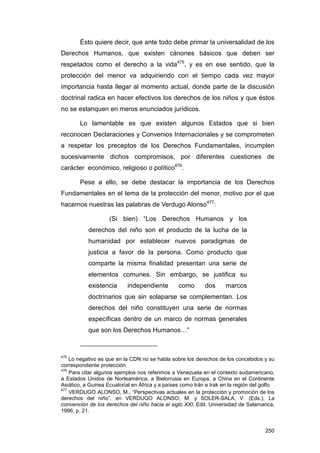 Ésto quiere decir, que ante todo debe primar la universalidad de los
Derechos Humanos, que existen cánones básicos que deben ser
respetados como el derecho a la vida475, y es en ese sentido, que la
protección del menor va adquiriendo con el tiempo cada vez mayor
importancia hasta llegar al momento actual, donde parte de la discusión
doctrinal radica en hacer efectivos los derechos de los niños y que éstos
no se estanquen en meros enunciados jurídicos.

        Lo lamentable es que existen algunos Estados que si bien
reconocen Declaraciones y Convenios Internacionales y se comprometen
a respetar los preceptos de los Derechos Fundamentales, incumplen
sucesivamente dichos compromisos, por diferentes cuestiones de
carácter económico, religioso o político476.

        Pese a ello, se debe destacar la importancia de los Derechos
Fundamentales en el tema de la protección del menor, motivo por el que
hacemos nuestras las palabras de Verdugo Alonso477:

                    (Si bien) “Los Derechos Humanos y los
           derechos del niño son el producto de la lucha de la
           humanidad por establecer nuevos paradigmas de
           justicia a favor de la persona. Como producto que
           comparte la misma finalidad presentan una serie de
           elementos comunes. Sin embargo, se justifica su
           existencia       independiente         como       dos      marcos
           doctrinarios que sin solaparse se complementan. Los
           derechos del niño constituyen una serie de normas
           específicas dentro de un marco de normas generales
           que son los Derechos Humanos…”



475
    Lo negativo es que en la CDN no se habla sobre los derechos de los concebidos y su
correspondiente protección.
476
    Para citar algunos ejemplos nos referimos a Venezuela en el contexto sudamericano,
a Estados Unidos de Norteamérica, a Bielorrusia en Europa, a China en el Continente
Asiático, a Guinea Ecuatorial en África y a países como Irán e Irak en la región del golfo.
477
    VERDUGO ALONSO, M., “Perspectivas actuales en la protección y promoción de los
derechos del niño”, en VERDUGO ALONSO, M. y SOLER-SALA, V. (Eds.), La
convención de los derechos del niño hacia el siglo XXI, Edit. Universidad de Salamanca,
1996, p. 21.


                                                                                       250
 