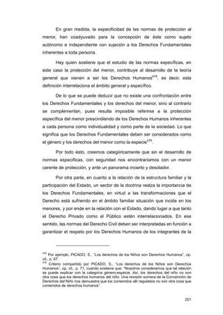 En gran medida, la especificidad de las normas de protección al
menor, han coadyuvado para la concepción de éste como sujeto
autónomo e independiente con sujeción a los Derechos Fundamentales
inherentes a toda persona.

       Hay quien sostiene que el estudio de las normas específicas, en
este caso la protección del menor, contribuye al desarrollo de la teoría
general que vienen a ser los Derechos Humanos478, es decir, esta
definición interrelaciona el ámbito general y específico.

       De lo que se puede deducir que no existe una confrontación entre
los Derechos Fundamentales y los derechos del menor, sino al contrario
se complementan, pues resulta imposible referirse a la protección
específica del menor prescindiendo de los Derechos Humanos inherentes
a cada persona como individualidad y como parte de la sociedad. Lo que
significa que los Derechos Fundamentales deben ser considerados como
el género y los derechos del menor como la especie479.

       Por todo ésto, creemos categóricamente que sin el desarrollo de
normas específicas, con seguridad nos encontraríamos con un menor
carente de protección, y ante un panorama incierto y desolador.

       Por otra parte, en cuanto a la relación de la estructura familiar y la
participación del Estado, un sector de la doctrina realza la importancia de
los Derechos Fundamentales, en virtud a las transformaciones que el
Derecho está sufriendo en el ámbito familiar situación que incide en los
menores, y por ende en la relación con el Estado, dando lugar a que tanto
el Derecho Privado como el Público estén interrelacionados. En ese
sentido, las normas del Derecho Civil deben ser interpretadas en función a
garantizar el respeto por los Derechos Humanos de los integrantes de la



478
     Por ejemplo, PICADO, S., “Los derechos de los Niños son Derechos Humanos”, op.
cit., p. 67.
479
     Criterio compartido por PICADO, S., “Los derechos de los Niños son Derechos
Humanos”, op. cit., p. 71, cuando sostiene que: “Nosotros consideramos que tal relación
se puede explicar con la categoría género-especie. Así, los derechos del niño no son
otra cosa que los derechos humanos del niño. Una revisión somera de la Convención de
Derechos del Niño nos demuestra que los contenidos allí regulados no son otra cosa que
contenidos de derechos humanos”.


                                                                                   251
 
