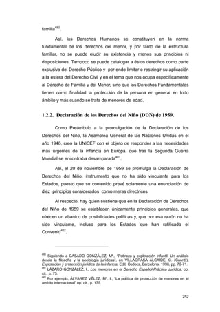 familia480.

        Así, los Derechos Humanos se constituyen en la norma
fundamental de los derechos del menor, y por tanto de la estructura
familiar, no se puede eludir su existencia y menos sus principios ni
disposiciones. Tampoco se puede catalogar a éstos derechos como parte
exclusiva del Derecho Público y por ende limitar o restringir su aplicación
a la esfera del Derecho Civil y en el tema que nos ocupa específicamente
al Derecho de Familia y del Menor, sino que los Derechos Fundamentales
tienen como finalidad la protección de la persona en general en todo
ámbito y más cuando se trata de menores de edad.


1.2.2. Declaración de los Derechos del Niño (DDN) de 1959.

        Como Preámbulo a la promulgación de la Declaración de los
Derechos del Niño, la Asamblea General de las Naciones Unidas en el
año 1946, creó la UNICEF con el objeto de responder a las necesidades
más urgentes de la infancia en Europa, que tras la Segunda Guerra
Mundial se encontraba desamparada481.

        Así, el 20 de noviembre de 1959 se promulga la Declaración de
Derechos del Niño, instrumento que no ha sido vinculante para los
Estados, puesto que su contenido prevé solamente una enunciación de
diez principios considerados como meras directrices.

        Al respecto, hay quien sostiene que en la Declaración de Derechos
del Niño de 1959 se establecen únicamente principios generales, que
ofrecen un abanico de posibilidades políticas y, que por esa razón no ha
sido vinculante, incluso para los Estados que han ratificado el
Convenio482.



480
     Siguiendo a CASADO GONZÁLEZ, Mª., “Pobreza y explotación infantil. Un análisis
desde la filosofía y la sociología jurídicas”, en VILLAGRASA ALCAIDE, C. (Coord.),
Explotación y protección jurídica de la infancia, Edit. Cedecs, Barcelona, 1998, pp. 70-71.
481
     LÁZARO GONZÁLEZ, I., Los menores en el Derecho Español-Práctica Jurídica, op.
cit., p. 75.
482
     Por ejemplo, ÁLVAREZ VÉLEZ, Mª. I., “La política de protección de menores en el
ámbito internacional” op. cit., p. 175.


                                                                                       252
 