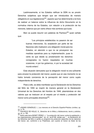 Lastimosamente, si los Estados ratifican la DDN no se prevén
Derechos subjetivos que tengan que ser introducidos de manera
obligatoria en sus legislaciones483, aspecto que fue determinante a la hora
de realizar un balance sobre la influencia de dicho Documento en la
normativa interna de los Estados, con relación a la protección de los
menores, balance que por cierto ofrece más sombras que luces.

       Bien se puede resumir con palabras de Pacheco484 quien señala
que:

                   “Los principios establecidos no pasaron de ser
           buenas intenciones. Su aceptación por parte de las
           Naciones sólo implicaron una obligación moral para los
           Estados, en atención a que no se proveyeron las
           medidas operativas para su implementación, pues lo
           cierto es que desde su proclamación los derechos
           consignados       no   fueron     respetados      en    muchas
           ocasiones, ni por los gobiernos, ni por la sociedad del
           mundo entero”.

       Esta situación demuestra que la obligación moral no era suficiente
para encarar la protección del menor, puesto que en ese momento no se
había tomado conciencia de la percepción del menor como sujeto
independiente de derechos.

       Pese a ello, se debe manifestar que la Declaración de los Derechos
del Niño de 1959 se inspiró de manera general en la Declaración
Universal de los Derechos del Hombre de 1948, plasmándose en dos
valores que se traducen en el respeto por el interés y protección del
menor como principales directrices485.



483
     LÁZARO GONZÁLEZ, I., Los menores en el Derecho Español-Práctica Jurídica, op.
cit., p. 76.
484
     PACHECO DE KOLLE, S., Derechos de la Niñez y Adolescencia, teoría y práctica,
op. cit., p. 190.
485
    Sobre este tema BONET PÉREZ, J., “La protección del menor contra la explotación y
las organizaciones internacionales”, op. cit., pp.87-88, señala que: “…la Declaración de
los Derechos del Niño sí perfila un programa de protección específico de los derechos
del menor; así, conforme a su Preámbulo, aún cuando el menor es titular de los


                                                                                    253
 