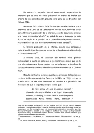 De este modo, se perfecciona al menos en el campo teórico la
intención que se tenía de hacer prevalecer el interés del menor por
encima de toda consideración, previsto en la Carta de los Derechos del
Niño de 1924.

        Asimismo, del contenido de la Declaración, se debe destacar que a
diferencia de la Carta de los Derechos del Niño de 1924, donde se utiliza
como término “la protección de la infancia”, en este Documento emerge
una nueva concepción “el niño”, en virtud de que el legislador de esta
época se inspira en el principio de la protección de la persona humana,
respondiéndose de este modo al humanismo de ese periodo486.

        El término protección de la infancia, denota una concepción
cultural, pudiéndose decir que se encuentra enfocado desde el ámbito de
la construcción social487.

        A nuestro juicio, la utilización del término “niño” permite
individualizar al sujeto, en este caso a los menores de edad, que era lo
que interesaba en esa época, puesto que se tenía como antecedente la
concepción del menor como objeto de conformidad al texto de la CDN de
1924.

        Resulta significativo tomar en cuenta dos principios de los diez que
contiene la Declaración de los Derechos del Niño de 1959, por ser, a
nuestro modo de ver, más relevantes en relación a la protección del
menor; es así que el segundo principio señala que:

                   “El niño gozará de una protección especial y
           dispondrá de oportunidades y servicios, dispensado
           todo ello por la ley y por otros medios, para que pueda
           desarrollarse      física,    mental,     moral,    espiritual    y


derechos enunciados en la DUDH, por su falta de madurez física y mental, necesita
protección y cuidado especiales, incluso la debida protección legal. Esta idea central se
proyecta en sus diez principios, cuyo hilo conductor son dos valores esenciales que han
de inspirar la política estatal, y que recoge en particular su principio 2: la protección
especial del niño y el del interés superior del niño –frente a otros posibles intereses que
orienten las decisiones que le afecten-“.
486
    Véase PACHECO DE KOLLE, S., Derechos de la Niñez y Adolescencia… op. cit., p.
187.
487
    Cfr. VILLAZÓN, D. M., Familia, Niñez y Sucesiones, curso sintético, op. cit., p. 167.


                                                                                       254
 