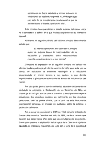 socialmente en forma saludable y normal, así como en
            condiciones de libertad y dignidad. Al promulgar leyes
            con este fin, la consideración fundamental a que se
            atenderá será el interés superior del niño”.

       Este principio hace prevalecer el interés superior del menor -pero
no lo concreta ni lo define- en lo que respecta al proceso de su formación
integral.

       Asimismo, el segundo párrafo del séptimo principio textualmente
señala que:

                   “El interés superior del niño debe ser el principio
            rector de quienes tienen la responsabilidad de su
            educación    y    orientación;   dicha   responsabilidad
            incumbe, en primer término, a sus padres”.

       Corrobora lo expresado en el segundo principio en sentido de
atender fundamentalmente el interés superior del niño, pero esta vez su
campo       de   aplicación   se   encuentra   restringido   a   la   educación
encomendada en primer término a sus padres, lo que denota
implícitamente la participación subsidiaria del Estado en la formación del
menor.

       Por otra parte, pese a que su contenido establece únicamente un
postulado de principios, la Declaración de los Derechos del Niño se
constituye en un logro más de cara al presente, puesto que en esa época
prevalecían los derechos sociales en detrimento de los derechos
personales, bien se puede afirmar, que a partir de este instrumento
internacional comienza el proceso de evolución sobre la defensa y
protección del menor.

       Así, a pesar de considerar la DDN de 1959 como la antesala de
Convención sobre los Derechos del Niño de 1989, se debe resaltar que
tuvieron que pasar treinta años para que se promulgara este Documento.
Como paso previo a la explicación de los logros de la CDN en el siguiente
apartado, es importante relacionar este texto con el tema de la exigibilidad



                                                                            255
 