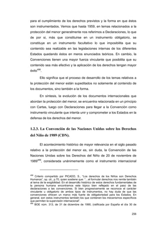 para el cumplimiento de los derechos previstos y la forma en que éstos
son instrumentados. Vemos que hasta 1959, en temas relacionados a la
protección del menor generalmente nos referimos a Declaraciones, lo que
de por si, más que constituirse en un instrumento obligatorio, se
constituye en un instrumento facultativo lo que imposibilita que su
contenido sea realizable en las legislaciones internas de los diferentes
Estados quedando éstos en meros enunciados teóricos. En cambio, la
Convenciones tienen una mayor fuerza vinculante que posibilita que su
contenido sea más efectivo y la aplicación de los derechos tengan mayor
éxito488.

       Ello significa que el proceso de desarrollo de los temas relativos a
la protección del menor están supeditados no solamente al contenido de
los documentos, sino también a la forma.

       En síntesis, la evolución de los documentos internacionales que
abordan la protección del menor, se encuentra relacionada en un principio
con Cartas, luego con Declaraciones para llegar a la Convención como
instrumento vinculante que intenta unir y comprometer a los Estados en la
defensa de los derechos del menor.


1.2.3. La Convención de las Naciones Unidas sobre los Derechos
del Niño de 1989 (CDN).

       El acontecimiento histórico de mayor relevancia en el siglo pasado
relativo a la protección del menor es, sin duda, la Convención de las
Naciones Unidas sobre los Derechos del Niño de 20 de noviembre de
1989489, considerada unánimemente como el instrumento internacional



488
     Criterio compartido por PICADO, S., “Los derechos de los Niños son Derechos
Humanos”, op. cit., p.70, quien sostiene que: “…el formular derechos nos remite también
al tema de la exigibilidad. En el desarrollo histórico de estos derechos fundamentales de
la persona humana encontramos este tópico bien reflejado en el paso de las
declaraciones a las convenciones. Si bien progresivamente se reconoce el carácter
vinculante u obligatorio de ambos tipos de instrumentos, no hay duda de que las
convenciones ofrecen un marco más fuerte de obligatoriedad para los Estados. En
general, son estos instrumentos también los que contienen los mecanismos específicos
que permiten la supervisión internacional”.
489
    BOE núm. 313, de 31 de diciembre de 1990, (ratificada por España el día 30 de


                                                                                     256
 