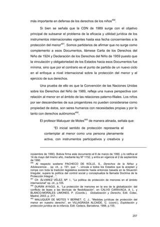 más importante en defensa de los derechos de los niños490.

        Si bien se señala que la CDN de 1989 surge con el objetivo
principal de subsanar el problema de la eficacia y utilidad jurídica de los
instrumentos internacionales vigentes hasta esa fecha concernientes a la
protección del menor491. Somos partidarios de afirmar que no surge como
complemento a esos Documentos, llámese Carta de los Derechos del
Niño de 1924 y Declaración de los Derechos del Niño de 1959 puesto que
la vinculación y obligatoriedad de los Estados hacia esos Documentos fue
mínima, sino que por el contrario es el punto de partida de un nuevo ciclo
en el enfoque a nivel internacional sobre la protección del menor y el
ejercicio de sus derechos.

        Una prueba de ello es que la Convención de las Naciones Unidas
sobre los Derechos del Niño de 1989, refleja una nueva perspectiva con
relación al menor en el ámbito de las relaciones paterno-filiales. Los niños
por ser descendientes de sus progenitores no pueden considerarse como
propiedad de éstos, son seres humanos con necesidades propias y por lo
tanto con derechos autónomos492.

        El profesor Maluquer de Motes493 de manera atinada, señala que:

                   “El inicial sentido de protección representa el
           contemplar al menor como una persona plenamente
           activa, con instrumentos participativos y creativos y



noviembre de 1990). Bolivia firma este documento el 8 de marzo de 1990, y lo ratifica el
14 de mayo del mismo año, mediante ley Nº 1152, y entra en vigencia el 2 de septiembre
de 1990.
490
     Al respecto sostiene PACHECO DE KOLLE, S., Derechos de la Niñez y
Adolescencia… op. cit., p. 191, que: “…vincula a todos los Estados que la aceptan y
rompe con toda la tradición legislativa existente hasta entonces basada en la Situación
Irregular, supera la política del control social y conceptualiza la llamada Doctrina de la
Protección Integral…”.
491
    Cfr. ÁLVAREZ VÉLEZ, Mª. I., “La política de protección de menores en el ámbito
internacional” op. cit., p.105.
492
    DURÁN AYAGO, A., “La protección de menores en la era de la globalización: del
conflicto de leyes a las técnicas de flexibilización”, en CALVO CARAVACA, A. L. y
BLANCO-MORALES LIMONES, P. (Coords.), Globalización y Derecho, Edit. Colex,
Madrid, 2003, p. 217.
493
    MALUQUER DE MOTES Y BERNET, C. J., “Medidas jurídicas de protección del
menor en nuestro derecho”, en VILLAGRASA ALCAIDE, C. (coord.), Explotación y
protección jurídica de la infancia, Edit. Cedecs, Barcelona, 1998, p.155.


                                                                                      257
 