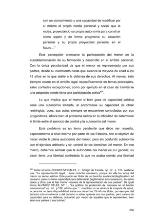 con un conocimiento y una capacidad de modificar por
           sí mismo el propio medio personal y social que le
           rodea, proyectando su propia autonomía para construir
           como sujeto y de forma progresiva su situación
           personal y su propia proyección personal en el
           futuro…”

        Esta percepción promueve la participación del menor en la
autodeterminación de su formación y desarrollo en el ámbito personal.
Con la única peculiaridad de que el menor es representado por sus
padres, desde su nacimiento hasta que alcance la mayoría de edad a los
18 años en lo que atañe a la defensa de sus derechos. Al menos, ésto
siempre ocurre en el ámbito legal, específicamente en temas procesales,
salvo contadas excepciones, como por ejemplo en el caso de tramitarse
una adopción donde tiene una participación activa494.

        Lo que implica que el menor si bien goza de capacidad jurídica
tiene una autonomía limitada, al encontrarse su capacidad de obrar
restringida, pues, sus actos siempre se encuentren controlados por sus
progenitores. Ahora bien el problema radica en la dificultad de determinar
el límite entre el ejercicio de control y la autonomía del menor.

        Este problema es un tema pendiente que debe ser resuelto,
especialmente a nivel interno por parte de los Estados, con el objetivo de
hacer viable la plena autonomía del menor, pero sin confundir autonomía
con el ejercicio arbitrario y sin control de los derechos del menor. En ese
marco, debemos señalar que la autonomía del menor es sui generis, es
decir, tiene una libertad controlada lo que no acaba siendo una libertad



494
    Sobre el tema DECKER MORALES, J., Código de Familia, op. cit., p. 311, sostiene
que: “La representación legal… tiene carácter necesario, porque sin ella los actos del
menor no serían válidos. Este puede ser titular de un derecho sustancial (legitimatium ad
causam), pero no tiene capacidad para defenderlo (legitimation ad processum), en estos
casos y otros que el hijo menor requiere de la representación de sus padres”. De igual
forma ÁLVAREZ VÉLEZ, Mª. I., “La política de protección de menores en el ámbito
internacional” op. cit., p.138, afirma que: “...mientras no se alcanza la mayoría de edad,
la persona no tiene disponibilidad sobre sus derechos. El niño es titular, por ejemplo, del
derecho a la enseñanza o del derecho a saber quienes son sus padres, pero carece de
capacidad para su defensa, actuando por medio de aquellos que le representen, bien
sean sus padres o sus tutores”.


                                                                                       258
 