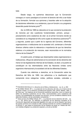 total.

         Desde luego, no queremos desconocer que la Convención
consagra un nuevo paradigma al convenir el derecho del niño a ser titular
de su formación, formular sus opiniones y hacerlas valer en la adopción
de decisiones referentes a su existencia y que en función a su progresivo
desarrollo pueda formarse juicio495.

         Así, la CDN de 1989 es relevante en lo que concierne la protección
de menores por dos cuestiones fundamentales: primero, porque -
precisamente como acabamos de citar- es el primer Convenio donde se
considera en su integridad al niño como sujeto de derechos autónomos496;
y segundo, puesto que a partir de la vigencia del Convenio, diferentes
organizaciones e instituciones de la sociedad civil, comienzan a formular
diversos criterios sobre la relevancia e importancia de que los derechos
relativos a la protección de menores, sean reconocidos en la normativa
interna de los Estados497.

         A nuestro juicio, el trabajo que desempeñan estas organizaciones e
instituciones, influye de sobremanera en la concreción de los derechos del
menor en las legislaciones internas de los Estados, es decir, a la postre se
constituyen en los intermediarios entre las Naciones Unidas como
organismo internacional y la sociedad civil de los diferentes Estados.

         Cuando nos referimos a derechos, en la Convención sobre los
Derechos del Niño de 1989, nos adherimos a la clasificación que
comprende cinco categorías: civiles, políticos sociales, culturales y



495
    PACHECO DE KOLLE, S., Derechos de la Niñez y Adolescencia… op. cit., p. 202.
496
     ÁLVAREZ VÉLEZ, Mª. I., La protección de los derechos del niño, en el marco de las
Naciones Unidas y en el Derecho Constitucional Español, Edit. UPCO, Madrid, 1994, p.
99, Dice que: “Los objetivos de la Convención podíamos resumirlos, como un intento de
definir los derechos sustantivos de los niños, reconociéndolos como ciudadanos del
mundo y con posibilidades de compartir sus recursos, con los correlativos deberes de los
diferentes Estados y de las autoridades competentes...”.
497
     Sobre el tema ÁLVAREZ VÉLEZ, Mª. I., La protección de los derechos del niño… op.
cit., p. 102, afirma que: “En definitiva, la aplicación de los derechos recogidos en la
Convención dependerá del desarrollo legislativo de cada uno de los Estados, que tienen
las pautas mínimas en lo incluido en ella y siempre teniendo en cuenta lo establecido en
el artículo 3º, que exige el compromiso de los Estados de actuar en “interés del niño”,
con medidas dirigidas a su protección especial, y a la de su familia”.


                                                                                    259
 