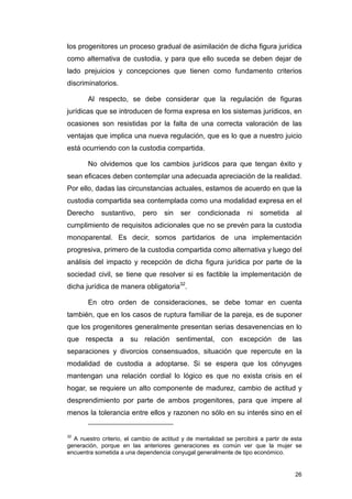 los progenitores un proceso gradual de asimilación de dicha figura jurídica
como alternativa de custodia, y para que ello suceda se deben dejar de
lado prejuicios y concepciones que tienen como fundamento criterios
discriminatorios.

       Al respecto, se debe considerar que la regulación de figuras
jurídicas que se introducen de forma expresa en los sistemas jurídicos, en
ocasiones son resistidas por la falta de una correcta valoración de las
ventajas que implica una nueva regulación, que es lo que a nuestro juicio
está ocurriendo con la custodia compartida.

       No olvidemos que los cambios jurídicos para que tengan éxito y
sean eficaces deben contemplar una adecuada apreciación de la realidad.
Por ello, dadas las circunstancias actuales, estamos de acuerdo en que la
custodia compartida sea contemplada como una modalidad expresa en el
Derecho     sustantivo,     pero    sin   ser    condicionada      ni   sometida     al
cumplimiento de requisitos adicionales que no se prevén para la custodia
monoparental. Es decir, somos partidarios de una implementación
progresiva, primero de la custodia compartida como alternativa y luego del
análisis del impacto y recepción de dicha figura jurídica por parte de la
sociedad civil, se tiene que resolver si es factible la implementación de
dicha jurídica de manera obligatoria32.

       En otro orden de consideraciones, se debe tomar en cuenta
también, que en los casos de ruptura familiar de la pareja, es de suponer
que los progenitores generalmente presentan serias desavenencias en lo
que respecta a su relación sentimental, con excepción de las
separaciones y divorcios consensuados, situación que repercute en la
modalidad de custodia a adoptarse. Si se espera que los cónyuges
mantengan una relación cordial lo lógico es que no exista crisis en el
hogar, se requiere un alto componente de madurez, cambio de actitud y
desprendimiento por parte de ambos progenitores, para que impere al
menos la tolerancia entre ellos y razonen no sólo en su interés sino en el


32
  A nuestro criterio, el cambio de actitud y de mentalidad se percibirá a partir de esta
generación, porque en las anteriores generaciones es común ver que la mujer se
encuentra sometida a una dependencia conyugal generalmente de tipo económico.


                                                                                     26
 