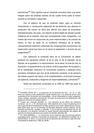 económicos498. Ésto significa que el contenido normativo tiene una visión
integral sobre las distintas esferas de las cuales forma parte el menor
durante su formación y desarrollo.

        Con el objetivo de que se entienda mejor, para su correcta
interpretación y consecuente aplicación de los derechos que abarcan la
protección del menor, se tiene que afirmar que éstos se encuentran
interrelacionados. Así pues, con relación al tema objeto de estudio cuando
hablamos de la custodia –bien sea monoparental o bien compartida- y el
interés del menor en situaciones de crisis matrimoniales o de uniones de
hecho, si bien se parte de un problema intrínseco de la familia,
necesariamente debemos contemplar las consecuencias económicas y la
repercusión social que tiene en el menor la separación o divorcio de sus
progenitores499.

        Con referencia al contenido ético de la Convención se deben
destacar los siguientes valores; el de la vida, el de la dignidad, de la
libertad, de la igualdad y no discriminación, de la salud, el nivel de vida, la
educación, el esparcimiento y la cultura, el de la seguridad, de la justicia y
de la solidaridad. Asimismo, la Convención proclama y estatuye cinco
principios normativos que son; el de protección universal, el de primacía
del interés superior del menor, el de subsidiariedad y el principio procesal
de vigilancia, evaluación y exigencia de responsabilidades y sanciones500.

        Sobre las directrices contenidas en la CDN de 1989 hay quien le



498
    ÁLVAREZ VÉLEZ, Mª. I., La protección de los derechos del niño… op. cit., p. 100,
Pone sus reparos a esta clasificación cuando sostiene que: “Los derechos de los niños
contenidos en la Convención son susceptibles... de ser clasificados en cuatro categorías:
civiles, sociales, culturales y económicos, sin incluir en lo que sería una clasificación más
tradicional, derechos de carácter político”.
499
     Criterio que comparte PICADO, S., “Los derechos de los Niños son Derechos
Humanos”, op. cit., p. 70, afirmando que: “Otro elemento de no menor importancia en el
marco general de la interpretación de estos derechos es la visión integral de los mismos.
Esto quiere decir que no se escinden los llamados derechos civiles y políticos, de los
derechos económicos, sociales y culturales. Y que el ejercicio de aplicación de uno de
los derechos a la situación concreta no puede hacerse prescindiendo del análisis del
conjunto de todos los derechos que pueden ser también aplicados allí”.
500
    Cfr. RUIZ-GIMÉNEZ, J., “La Convención de los derechos del niño hermosa sinfonía
incompleta (luces, sombras y horizontes de esperanza)”, en VERDUGO ALONSO, M. y
SOLER-SALA, V. (Eds.), La convención de los derechos del niño hacia el siglo XXI, Edit.
Universidad de Salamanca, 1996, pp. 86-88.


                                                                                         260
 