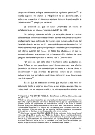 otorga un diferente enfoque identificando los siguientes principios501: el
interés superior del menor, la integralidad, la no discriminación, la
autonomía progresiva, el niño como sujeto de derecho, la participación, la
unidad familiar502, y la proporcionalidad.

       Se evidencia así que no existe uniformidad en cuanto al
señalamiento de los criterios rectores de la CDN de 1989.

        Sin embargo, debemos señalar que esos principios se encuentran
concatenados e interrelacionados entre si, es más deducimos que cuando
analizamos la figura del interés del menor, éstos forman parte directa del
beneficio de éste, en ese sentido, dentro de lo que son los derechos del
menor consideramos que el principio rector se constituye en la concreción
del interés superior del menor -en todas las situaciones en que se
encuentre inmerso una persona que no haya cumplido 18 años-, tal como
pregona de manera específica el artículo 3 de la CDN de 1989.

       Por todo ello, del plano ético y normativo somos partidarios de
hacer énfasis en dos paradigmas que intentan promover una efectiva
protección del menor, uno concreto que se refiere a la lucha contra la
discriminación y otro abstracto de principio porque es un concepto
indeterminado que se traduce en el interés del menor, a ser determinado
casuísticamente503.

        Es así que se establecen normas que amparan a los niños no
solamente frente a terceros, sino frente a sus propios padres. Ésto no
quiere decir que se tenga un conflicto de intereses con los adultos, sino

501
     Siguiendo a PACHECO DE KOLLE, S., Derechos de la Niñez y Adolescencia… op.
cit., pp. 16-20.
502
    Sobre el tema, debemos señalar que en una situación de crisis matrimonial o de unión
de hecho, se precautela este principio de diferente manera, por las siguientes razones;
primero, porque los progenitores no permanecerán unidos al no existir la afecttio
maritalis, y segundo, porque muchas veces de acuerdo a las características intrínsecas
de la situación de separación o divorcio, los menores puede ser que sean confiados a un
solo progenitor, o bien se puede dar que inclusive los hijos menores no permanezcan
juntos, porque se distribuye la guarda y custodia entre ambos padres.
503
     Criterio que comparte ÁLVAREZ VÉLEZ, Mª. I., La protección de los derechos del
niño… op. cit., p. 83, al señalar que: “Todos los derechos deben reconocerse teniendo
en cuenta dos baremos. Por una parte, un principio básico de igualdad, recogido en el
artículo 2º, y formulado como “no discriminación”. Un segundo principio de carácter más
abstracto, formulado en el artículo 3º, establece que para tomar las decisiones que
afecten al niño es necesario tener en cuenta el “interés superior” de éste…”.


                                                                                    261
 