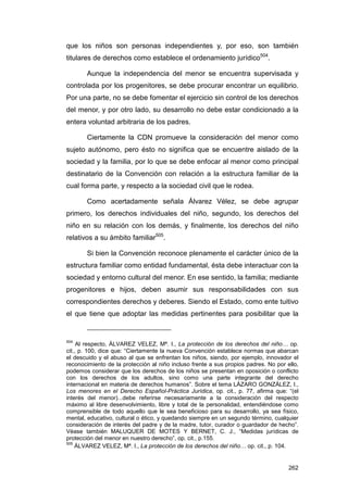 que los niños son personas independientes y, por eso, son también
titulares de derechos como establece el ordenamiento jurídico504.

       Aunque la independencia del menor se encuentra supervisada y
controlada por los progenitores, se debe procurar encontrar un equilibrio.
Por una parte, no se debe fomentar el ejercicio sin control de los derechos
del menor, y por otro lado, su desarrollo no debe estar condicionado a la
entera voluntad arbitraria de los padres.

       Ciertamente la CDN promueve la consideración del menor como
sujeto autónomo, pero ésto no significa que se encuentre aislado de la
sociedad y la familia, por lo que se debe enfocar al menor como principal
destinatario de la Convención con relación a la estructura familiar de la
cual forma parte, y respecto a la sociedad civil que le rodea.

       Como acertadamente señala Álvarez Vélez, se debe agrupar
primero, los derechos individuales del niño, segundo, los derechos del
niño en su relación con los demás, y finalmente, los derechos del niño
relativos a su ámbito familiar505.

       Si bien la Convención reconoce plenamente el carácter único de la
estructura familiar como entidad fundamental, ésta debe interactuar con la
sociedad y entorno cultural del menor. En ese sentido, la familia; mediante
progenitores e hijos, deben asumir sus responsabilidades con sus
correspondientes derechos y deberes. Siendo el Estado, como ente tuitivo
el que tiene que adoptar las medidas pertinentes para posibilitar que la


504
     Al respecto, ÁLVAREZ VELEZ, Mª. I., La protección de los derechos del niño… op.
cit., p. 100, dice que: “Ciertamente la nueva Convención establece normas que abarcan
el descuido y el abuso al que se enfrentan los niños, siendo, por ejemplo, innovador el
reconocimiento de la protección al niño incluso frente a sus propios padres. No por ello,
podemos considerar que los derechos de los niños se presentan en oposición o conflicto
con los derechos de los adultos, sino como una parte integrante del derecho
internacional en materia de derechos humanos”. Sobre el tema LÁZARO GONZÁLEZ, I.,
Los menores en el Derecho Español-Práctica Jurídica, op. cit., p. 77, afirma que: “(el
interés del menor)...debe referirse necesariamente a la consideración del respecto
máximo al libre desenvolvimiento, libre y total de la personalidad, entendiéndose como
comprensible de todo aquello que le sea beneficioso para su desarrollo, ya sea físico,
mental, educativo, cultural o ético, y quedando siempre en un segundo término, cualquier
consideración de interés del padre y de la madre, tutor, curador o guardador de hecho”.
Véase también MALUQUER DE MOTES Y BERNET, C. J., “Medidas jurídicas de
protección del menor en nuestro derecho”, op. cit., p.155.
505
    ÁLVAREZ VELEZ, Mª. I., La protección de los derechos del niño… op. cit., p. 104.


                                                                                     262
 