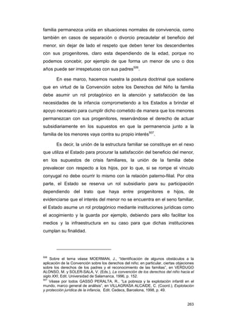 familia permanezca unida en situaciones normales de convivencia, como
también en casos de separación o divorcio precautelar el beneficio del
menor, sin dejar de lado el respeto que deben tener los descendientes
con sus progenitores, claro esta dependiendo de la edad, porque no
podemos concebir, por ejemplo de que forma un menor de uno o dos
años puede ser irrespetuoso con sus padres506.

        En ese marco, hacemos nuestra la postura doctrinal que sostiene
que en virtud de la Convención sobre los Derechos del Niño la familia
debe asumir un rol protagónico en la atención y satisfacción de las
necesidades de la infancia comprometiendo a los Estados a brindar el
apoyo necesario para cumplir dicho cometido de manera que los menores
permanezcan con sus progenitores, reservándose el derecho de actuar
subsidiariamente en los supuestos en que la permanencia junto a la
familia de los menores vaya contra su propio interés507.

        Es decir, la unión de la estructura familiar se constituye en el nexo
que utiliza el Estado para procurar la satisfacción del beneficio del menor,
en los supuestos de crisis familiares, la unión de la familia debe
prevalecer con respecto a los hijos, por lo que, si se rompe el vínculo
conyugal no debe ocurrir lo mismo con la relación paterno-filial. Por otra
parte, el Estado se reserva un rol subsidiario para su participación
dependiendo del trato que haya entre progenitores e hijos, de
evidenciarse que el interés del menor no se encuentra en el seno familiar,
el Estado asume un rol protagónico mediante instituciones jurídicas como
el acogimiento y la guarda por ejemplo, debiendo para ello facilitar los
medios y la infraestructura en su caso para que dichas instituciones
cumplan su finalidad.




506
    Sobre el tema véase MOERMAN, J., “Identificación de algunos obstáculos a la
aplicación de la Convención sobre los derechos del niño; en particular, ciertas objeciones
sobre los derechos de los padres y el reconocimiento de las familias”, en VERDUGO
ALONSO, M. y SOLER-SALA, V. (Eds.), La convención de los derechos del niño hacia el
siglo XXI, Edit. Universidad de Salamanca, 1996, p. 152.
507
    Véase por todos GASSÓ PERALTA, R., “La pobreza y la explotación infantil en el
mundo, marco general de análisis”, en VILLAGRASA ALCAIDE, C. (Coord.), Explotación
y protección jurídica de la infancia, Edit. Cedecs, Barcelona, 1998, p. 49.


                                                                                      263
 