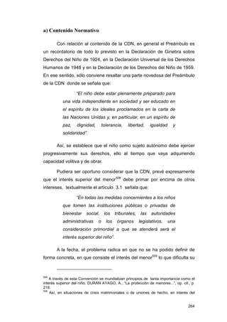 a) Contenido Normativo

       Con relación al contenido de la CDN, en general el Preámbulo es
un recordatorio de todo lo previsto en la Declaración de Ginebra sobre
Derechos del Niño de 1924, en la Declaración Universal de los Derechos
Humanos de 1948 y en la Declaración de los Derechos del Niño de 1959.
En ese sentido, sólo conviene resaltar una parte novedosa del Preámbulo
de la CDN donde se señala que:

                  “El niño debe estar plenamente preparado para
           una vida independiente en sociedad y ser educado en
           el espíritu de los ideales proclamados en la carta de
           las Naciones Unidas y, en particular, en un espíritu de
           paz,    dignidad,       tolerancia,   libertad,      igualdad     y
           solidaridad”.

       Así, se establece que el niño como sujeto autónomo debe ejercer
progresivamente sus derechos, ello al tiempo que vaya adquiriendo
capacidad volitiva y de obrar.

       Pudiera ser oportuno considerar que la CDN, prevé expresamente
que el interés superior del menor508 debe primar por encima de otros
intereses, textualmente el artículo 3.1 señala que:

                  “En todas las medidas concernientes a los niños
           que tomen las instituciones públicas o privadas de
           bienestar    social,     los    tribunales,    las   autoridades
           administrativas     o     los    órganos      legislativos,     una
           consideración primordial a que se atenderá será el
           interés superior del niño”.

       A la fecha, el problema radica en que no se ha podido definir de
forma concreta, en que consiste el interés del menor509 lo que dificulta su



508
    A través de esta Convención se mundializan principios de tanta importancia como el
interés superior del niño. DURÁN AYAGO, A., “La protección de menores...”, op. cit., p.
218.
509
    Así, en situaciones de crisis matrimoniales o de uniones de hecho, en interés del


                                                                                   264
 