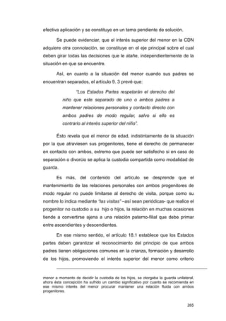 efectiva aplicación y se constituye en un tema pendiente de solución.

       Se puede evidenciar, que el interés superior del menor en la CDN
adquiere otra connotación, se constituye en el eje principal sobre el cual
deben girar todas las decisiones que le atañe, independientemente de la
situación en que se encuentre.

       Así, en cuanto a la situación del menor cuando sus padres se
encuentran separados, el artículo 9. 3 prevé que:

                  “Los Estados Partes respetarán el derecho del
           niño que este separado de uno o ambos padres a
           mantener relaciones personales y contacto directo con
           ambos padres de modo regular, salvo si ello es
           contrario al interés superior del niño”.

       Ésto revela que el menor de edad, indistintamente de la situación
por la que atraviesen sus progenitores, tiene el derecho de permanecer
en contacto con ambos, extremo que puede ser satisfecho si en caso de
separación o divorcio se aplica la custodia compartida como modalidad de
guarda.

       Es más, del contenido del artículo se desprende que el
mantenimiento de las relaciones personales con ambos progenitores de
modo regular no puede limitarse al derecho de visita, porque como su
nombre lo indica mediante “las visitas” –así sean periódicas- que realice el
progenitor no custodio a su hijo o hijos, la relación en muchas ocasiones
tiende a convertirse ajena a una relación paterno-filial que debe primar
entre ascendientes y descendientes.

       En ese mismo sentido, el artículo 18.1 establece que los Estados
partes deben garantizar el reconocimiento del principio de que ambos
padres tienen obligaciones comunes en la crianza, formación y desarrollo
de los hijos, promoviendo el interés superior del menor como criterio



menor a momento de decidir la custodia de los hijos, se otorgaba la guarda unilateral,
ahora ésta concepción ha sufrido un cambio significativo por cuanto se recomienda en
ese mismo interés del menor procurar mantener una relación fluida con ambos
progenitores.


                                                                                  265
 