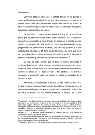 fundamental.

       Conviene destacar aquí, que el Estado delega en los padres la
responsabilidad por la educación de sus hijos, procurando preservar el
interés superior del niño. Sin que las obligaciones citadas en el artículo
18.1 deban sufrir ningún cambio en caso de que los padres se encuentren
separados judicialmente o de hecho.

       De una visión conjunta de los artículos 3, 9 y 18 de la CDN se
prevé que los derechos de los padres están limitados, o si se quiere se
encuentran enmarcados o subordinados en satisfacer el interés superior
del niño. Igualmente, se debe tomar en cuenta que los derechos de los
progenitores no permanecen estáticos, sino que de acuerdo a lo que
estipulan los artículos 5 y 14 de la citada Convención se tiene que tomar
en cuenta la evolución de las facultades de los niños, es decir, fomentar el
ejercicio progresivo y paulatino de los derechos del menor510.

       De ello, se debe afirmar que no tiene el mismo significado ni
contenido la protección y los cuidados especiales que requiere un menor
hasta los siete u ocho años, que la atención y orientación que necesita
durante la etapa de la adolescencia511. No obstante, en términos
generales la protección debe ser similar en todos los periodos de la
minoría de edad.

       Asimismo, de conformidad al artículo 20 con relación a los casos
en que el menor se encuentra privado de su ambiente familiar, se prevé la
alternativa de la figura jurídica de la guarda, así como también la adopción
en virtud al artículo 21, del mismo modo en el artículo 37. c) con


510
    Artículo 5.- Los Estados Partes respetarán las responsabilidades, los derechos y los
deberes de los padres o, en su caso, de los miembros de la familia ampliada o de la
comunidad, según establezca la costumbre local, de los tutores u otras personas
encargadas legalmente del niño de impartirle, en consonancia con la evolución de sus
facultades, dirección y orientación apropiadas para que el niño ejerza los derechos
reconocidos en la presente Convención.
Artículo 14. 1. Los Estados Partes respetarán el derecho del niño a la libertad de
pensamiento, de conciencia y de religión.
2. Los Estados Partes respetarán los derechos y deberes de los padres y, en su caso, de
los representantes legales, de guiar al niño en el ejercicio de su derecho de modo
conforme a la evolución de sus facultades.
511
    ÁLVAREZ VÉLEZ, Mª. I., La protección de los derechos del niño… op. cit., p. 100.


                                                                                    266
 