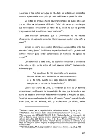 referencia a los niños privados de libertad, se establecen preceptos
relativos a precautelar como principio rector el interés superior del niño.

       De todos los artículos hasta aquí mencionados se puede observar
que se utiliza excesivamente el término “niño”, sin tomar en cuenta que
sus necesidades evolucionan al ritmo de su edad, lo que le permite
progresivamente ir adquiriendo mayor madurez512.

       Esta situación demuestra que la Convención no ha tratado
eficazmente, ni suficientemente las diferencias que existen entre niño y
joven513.

       Si bien es cierto que existen diferencias considerables entre los
términos “niño y joven”, debió haberse previsto la utilización genérica del
término “menor” para evitar controversias al momento de aplicar la
norma514.

       Con referencia a este tema, es oportuno considerar la diferencia
entre niño e hijo, punto sobre el cual, Álvarez Vélez515 textualmente
manifiesta que:

                   “La condición de hijo acompaña a la persona
            durante toda su vida, pero no va necesariamente unida
            a la de niño, puesto que esta segunda condición
            comprende un periodo de tiempo limitado”.

       Desde este punto de vista, la condición de hijo es un término
imperecedero, a diferencia de la condición de niño, que le faculta a ser
sujeto de especial protección hasta tanto no alcance la mayoría de edad.
Nosotros somos partidarios de utilizar el vocablo “menor”, prescindiendo
entre otros, de los términos; niño y adolescente por cuanto, estas



512
    ÁLVAREZ VÉLEZ, Mª. I., La protección de los derechos del niño… op. cit., p. 104.
513
    PICADO, S., “Los derechos de los Niños son Derechos Humanos”, op. cit., p. 73.
514
    En contra de ello, GONZÁLEZ SOLER, O. E., “Maltrato familiar, la victimización del
niño”, en Estudios sobre violencia familiar y agresiones sexuales I-2002, Jornadas sobre
violencia doméstica, Edit. Solana e Hijos, A. G., S. A., Madrid, 2002, pp. 373 y 374,
sostiene que la utilización del término “menor” denota una forma de victimizar a los
niños, por reflejar un sentido negativo de comparación al caracterizarlos como personas
aún no adultas.
515
    ÁLVAREZ VÉLEZ, Mª. I., La protección de los derechos del niño… op. cit., p. 152.


                                                                                    267
 