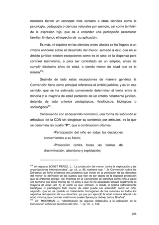 nociones tienen un concepto más cercano a otras ciencias como la
psicología, pedagogía o ciencias naturales por ejemplo, así como también
de la expresión hijo, que da a entender una percepción netamente
familiar, limitando el espectro de su aplicación.

        Es más, ni siquiera en las ciencias antes citadas se ha llegado a un
criterio uniforme sobre el desarrollo del menor, sumado a ésto que en el
ámbito jurídico existen excepciones como es el caso de la dispensa para
contraer matrimonio, o para ser contratado en un empleo, antes de
cumplir dieciocho años de edad, o siendo menor de edad que es lo
mismo516.

        Dejando de lado estas excepciones de manera genérica la
Convención tiene como principal referencia el ámbito jurídico, y es en ese
sentido, que se ha estimado conveniente determinar el límite entre la
minoría y la mayoría de edad partiendo de un criterio netamente jurídico,
dejando de lado criterios pedagógicos, fisiológicos, biológicos o
sociológicos517.

        Continuando con el desarrollo normativo, una forma de subdividir el
articulado de la CDN sin desglosar su contenido por artículos, es la que
se denomina las cuatro “P”, que a continuación citamos:

                   -Participación del niño en todas las decisiones
           concernientes a su futuro;

                   -Protección       contra    todas     las    formas      de
           discriminación, abandono y explotación;



516
    Al respecto BONET PÉREZ, J., “La protección del menor contra la explotación y las
organizaciones internacionales”, op. cit., p. 86, sostiene que: “...la Convención sobre los
Derechos del Niño evidencia otro problema que incide en la protección de los derechos
del menor: la definición de los sujetos que han de ser objeto de la especial protección
que se pretende otorgar. Así mientras en la Convención se identifica como niño a aquel
ser humano que tiene menos de 18 años o que no ha alcanzado todavía legalmente la
mayoría de edad (art. 1), lo cierto es que: primero, ni desde el prisma estrictamente
fisiológico ni psicológico todo menor de edad puede ser entendido como un niño;
segundo, que no es posible un tratamiento homogéneo de los menores en todos los
aspectos del ejercicio de sus derechos, ya que por ejemplo la edad mínima laboral o la
edad mínima para contraer matrimonio suelen fijarse por debajo de los 18 años”.
517
     Cfr. MOERMAN, J., “Identificación de algunos obstáculos a la aplicación de la
Convención sobre los derechos del niño…”, op. cit., p. 148.


                                                                                       268
 