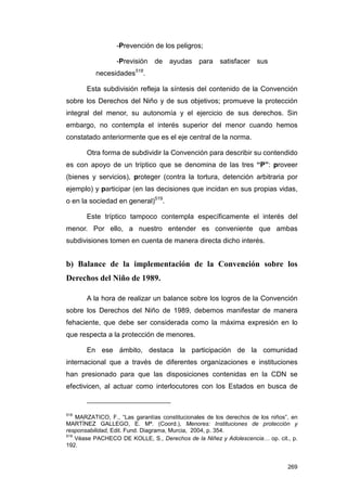 -Prevención de los peligros;

                  -Previsión    de ayudas para satisfacer sus
                         518
          necesidades      .

       Esta subdivisión refleja la síntesis del contenido de la Convención
sobre los Derechos del Niño y de sus objetivos; promueve la protección
integral del menor, su autonomía y el ejercicio de sus derechos. Sin
embargo, no contempla el interés superior del menor cuando hemos
constatado anteriormente que es el eje central de la norma.

       Otra forma de subdividir la Convención para describir su contendido
es con apoyo de un tríptico que se denomina de las tres “P”: proveer
(bienes y servicios), proteger (contra la tortura, detención arbitraria por
ejemplo) y participar (en las decisiones que incidan en sus propias vidas,
o en la sociedad en general)519.

       Este tríptico tampoco contempla específicamente el interés del
menor. Por ello, a nuestro entender es conveniente que ambas
subdivisiones tomen en cuenta de manera directa dicho interés.


b) Balance de la implementación de la Convención sobre los
Derechos del Niño de 1989.

       A la hora de realizar un balance sobre los logros de la Convención
sobre los Derechos del Niño de 1989, debemos manifestar de manera
fehaciente, que debe ser considerada como la máxima expresión en lo
que respecta a la protección de menores.

       En ese ámbito, destaca la participación de la comunidad
internacional que a través de diferentes organizaciones e instituciones
han presionado para que las disposiciones contenidas en la CDN se
efectivicen, al actuar como interlocutores con los Estados en busca de


518
    MARZATICO, F., “Las garantías constitucionales de los derechos de los niños”, en
MARTÍNEZ GALLEGO, E. Mª. (Coord.), Menores: Instituciones de protección y
responsabilidad, Edit. Fund. Diagrama, Murcia, 2004, p. 354.
519
    Véase PACHECO DE KOLLE, S., Derechos de la Niñez y Adolescencia… op. cit., p.
192.


                                                                                269
 