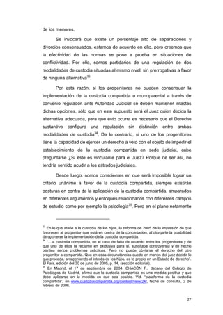 de los menores.

        Se invocará que existe un porcentaje alto de separaciones y
divorcios consensuados, estamos de acuerdo en ello, pero creemos que
la efectividad de las normas se pone a prueba en situaciones de
conflictividad. Por ello, somos partidarios de una regulación de dos
modalidades de custodia situadas al mismo nivel, sin prerrogativas a favor
de ninguna alternativa33.

        Por esta razón, si los progenitores no pueden consensuar la
implementación de la custodia compartida o monoparental a través de
convenio regulador, ante Autoridad Judicial se deben mantener intactas
dichas opciones, sólo que en este supuesto será el Juez quien decida la
alternativa adecuada, para que ésto ocurra es necesario que el Derecho
sustantivo     configure     una    regulación      sin   distinción    entre    ambas
modalidades de custodia34. De lo contrario, si uno de los progenitores
tiene la capacidad de ejercer un derecho a veto con el objeto de impedir el
establecimiento de la custodia compartida en sede judicial, cabe
preguntarse ¿Si éste es vinculante para el Juez? Porque de ser así, no
tendría sentido acudir a los estrados judiciales.

        Desde luego, somos conscientes en que será imposible lograr un
criterio unánime a favor de la custodia compartida, siempre existirán
posturas en contra de la aplicación de la custodia compartida, amparados
en diferentes argumentos y enfoques relacionados con diferentes campos
de estudio como por ejemplo la psicología35. Pero en el plano netamente



33
   En lo que atañe a la custodia de los hijos, la reforma de 2005 da la impresión de que
favorecen al progenitor que está en contra de la concertación, al otorgarle la posibilidad
de oponerse la implementación de la custodia compartida.
34
   “…la custodia compartida, en el caso de falta de acuerdo entre los progenitores y de
que uno de ellos la reclame en exclusiva para sí, suscitaba controversia y de hecho
plantea serios problemas prácticos. Pero no puede obviarse el derecho del otro
progenitor a compartirla. Que en esas circunstancias quede en manos del juez decidir lo
que proceda, anteponiendo el interés de los hijos, es lo propio en un Estado de derecho”.
El País, edición del 30 de junio de 2005, p. 14, (sección editorial).
35
    En Madrid, el 17 de septiembre de 2004, CHACÓN F., decano del Colegio de
Psicólogos de Madrid, afirmó que la custodia compartida es una medida positiva y que
debe aplicarse en la medida en que sea posible. Vid. “plataforma de la custodia
compartida”, en www.custodiacompartida.org/content/view/24/, fecha de consulta, 2 de
febrero de 2006.


                                                                                       27
 