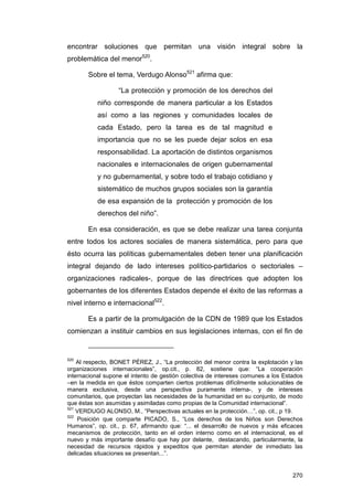 encontrar soluciones que permitan una visión integral sobre la
problemática del menor520.

       Sobre el tema, Verdugo Alonso521 afirma que:

                  “La protección y promoción de los derechos del
           niño corresponde de manera particular a los Estados
           así como a las regiones y comunidades locales de
           cada Estado, pero la tarea es de tal magnitud e
           importancia que no se les puede dejar solos en esa
           responsabilidad. La aportación de distintos organismos
           nacionales e internacionales de origen gubernamental
           y no gubernamental, y sobre todo el trabajo cotidiano y
           sistemático de muchos grupos sociales son la garantía
           de esa expansión de la protección y promoción de los
           derechos del niño”.

       En esa consideración, es que se debe realizar una tarea conjunta
entre todos los actores sociales de manera sistemática, pero para que
ésto ocurra las políticas gubernamentales deben tener una planificación
integral dejando de lado intereses político-partidarios o sectoriales –
organizaciones radicales-, porque de las directrices que adopten los
gobernantes de los diferentes Estados depende el éxito de las reformas a
nivel interno e internacional522.

       Es a partir de la promulgación de la CDN de 1989 que los Estados
comienzan a instituir cambios en sus legislaciones internas, con el fin de


520
    Al respecto, BONET PÉREZ, J., “La protección del menor contra la explotación y las
organizaciones internacionales”, op.cit., p. 82, sostiene que: “La cooperación
internacional supone el intento de gestión colectiva de intereses comunes a los Estados
–en la medida en que éstos comparten ciertos problemas difícilmente solucionables de
manera exclusiva, desde una perspectiva puramente interna-, y de intereses
comunitarios, que proyectan las necesidades de la humanidad en su conjunto, de modo
que éstas son asumidas y asimiladas como propias de la Comunidad internacional”.
521
    VERDUGO ALONSO, M., “Perspectivas actuales en la protección…”, op. cit., p 19.
522
    Posición que comparte PICADO, S., “Los derechos de los Niños son Derechos
Humanos”, op. cit., p. 67, afirmando que: “... el desarrollo de nuevos y más eficaces
mecanismos de protección, tanto en el orden interno como en el internacional, es el
nuevo y más importante desafío que hay por delante, destacando, particularmente, la
necesidad de recursos rápidos y expeditos que permitan atender de inmediato las
delicadas situaciones se presentan...”.


                                                                                   270
 