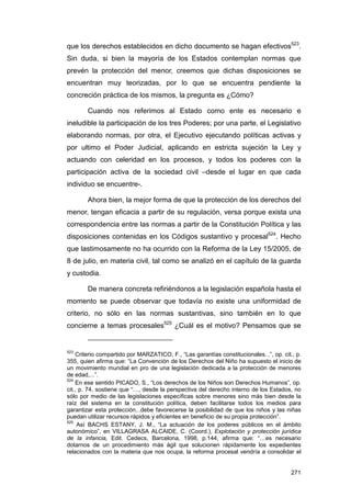 que los derechos establecidos en dicho documento se hagan efectivos523.
Sin duda, si bien la mayoría de los Estados contemplan normas que
prevén la protección del menor, creemos que dichas disposiciones se
encuentran muy teorizadas, por lo que se encuentra pendiente la
concreción práctica de los mismos, la pregunta es ¿Cómo?

        Cuando nos referimos al Estado como ente es necesario e
ineludible la participación de los tres Poderes; por una parte, el Legislativo
elaborando normas, por otra, el Ejecutivo ejecutando políticas activas y
por ultimo el Poder Judicial, aplicando en estricta sujeción la Ley y
actuando con celeridad en los procesos, y todos los poderes con la
participación activa de la sociedad civil –desde el lugar en que cada
individuo se encuentre-.

        Ahora bien, la mejor forma de que la protección de los derechos del
menor, tengan eficacia a partir de su regulación, versa porque exista una
correspondencia entre las normas a partir de la Constitución Política y las
disposiciones contenidas en los Códigos sustantivo y procesal524. Hecho
que lastimosamente no ha ocurrido con la Reforma de la Ley 15/2005, de
8 de julio, en materia civil, tal como se analizó en el capítulo de la guarda
y custodia.

        De manera concreta refiriéndonos a la legislación española hasta el
momento se puede observar que todavía no existe una uniformidad de
criterio, no sólo en las normas sustantivas, sino también en lo que
concierne a temas procesales525 ¿Cuál es el motivo? Pensamos que se


523
    Criterio compartido por MARZATICO, F., “Las garantías constitucionales...”, op. cit., p.
355, quien afirma que: “La Convención de los Derechos del Niño ha supuesto el inicio de
un movimiento mundial en pro de una legislación dedicada a la protección de menores
de edad,...”.
524
    En ese sentido PICADO, S., “Los derechos de los Niños son Derechos Humanos”, op.
cit., p. 74, sostiene que “…, desde la perspectiva del derecho interno de los Estados, no
sólo por medio de las legislaciones específicas sobre menores sino más bien desde la
raíz del sistema en la constitución política, deben facilitarse todos los medios para
garantizar esta protección...debe favorecerse la posibilidad de que los niños y las niñas
puedan utilizar recursos rápidos y eficientes en beneficio de su propia protección”.
525
     Así BACHS ESTANY, J. M., “La actuación de los poderes públicos en el ámbito
autonómico”, en VILLAGRASA ALCAIDE, C. (Coord.), Explotación y protección jurídica
de la infancia, Edit. Cedecs, Barcelona, 1998, p.144, afirma que: “…es necesario
dotarnos de un procedimiento más ágil que solucionen rápidamente los expedientes
relacionados con la materia que nos ocupa, la reforma procesal vendría a consolidar el


                                                                                        271
 