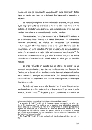 debe a una falta de planificación y coordinación en la elaboración de las
leyes, no existe una visión panorámica de las leyes a nivel sustantivo y
procesal.

        Se tiene la percepción, a nuestro modesto entender, de que a más
leyes mejor protegido se encuentra el menor y ésto dista mucho de la
realidad, el legislador debe promover una compilación de leyes que sea
efectiva, que exista una correlación entre teoría y práctica.

        Sin desmerecer los logros obtenidos por la CDN de 1989, debemos
ser ecuánimes y mencionar algunos de sus desaciertos, indudablemente
encontrar uniformidad de criterios en sociedades con diferentes
costumbres, con diferentes visiones sobre la vida y con diferente grado de
desarrollo es un tema complejo. Por eso precisamente se ha dejado sin
protección al concebido, o mejor dicho se ha ignorado su existencia526. Es
lamentable, pero consideramos que en la actualidad tampoco se podría
encontrar una uniformidad de criterio sobre el tema, por los mismos
motivos.

        Es más, tomando en cuenta que el interés del menor es un
concepto indeterminado, y con las nuevas tendencias del Derecho de
Familia que en la actualidad regulan materias tan complejas relacionadas
con la bioética por ejemplo, dificulta encontrar uniformidad sobre el tema y
sin el ánimo de ser pesimistas, será todavía una asignatura pendiente por
algunos años más.

        También, se observa una falta de orden en el contenido normativo,
propiamente en el orden de los artículos, lo que se atribuye a que el texto
tiene un carácter político527. Aspecto, que es comprensible si tomamos en



ordenamiento jurídico compacto y homogéneo existente en la actualidad”.
526
     Al respecto, ÁLVAREZ VÉLEZ, Mª. I., La protección de los derechos del niño… op.
cit., p. 101, sostiene que: “...el hecho de que no aparezca en el articulado la protección
al niño antes de su nacimiento, se debió a un compromiso de carácter político al que
llegaron los miembros de la Comisión de Derechos Humanos, enfrentando a la
circunstancia de que muchos Estados no podrían ratificar la Convención si en ella
aparecía esa defensa, puesto que sus legislaciones internas reconocen la posibilidad del
aborto en mayor o menor medida”.
527
     Cfr. ÁLVAREZ VÉLEZ, Mª. I., La protección de los derechos del niño… op. cit., p.
102.


                                                                                      272
 