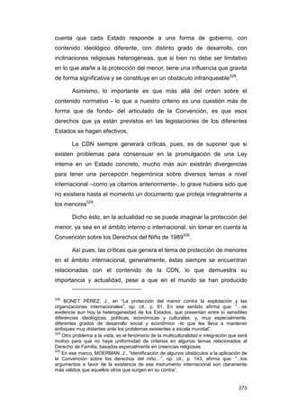 cuenta que cada Estado responde a una forma de gobierno, con
contenido ideológico diferente, con distinto grado de desarrollo, con
inclinaciones religiosas heterogéneas, que si bien no debe ser limitativo
en lo que atañe a la protección del menor, tiene una influencia que gravita
de forma significativa y se constituye en un obstáculo infranqueable528.

        Asimismo, lo importante es que más allá del orden sobre el
contenido normativo - lo que a nuestro criterio es una cuestión más de
forma que de fondo- del articulado de la Convención, es que esos
derechos que ya están previstos en las legislaciones de los diferentes
Estados se hagan efectivos,

        La CDN siempre generará críticas, pues, es de suponer que si
existen problemas para consensuar en la promulgación de una Ley
interna en un Estado concreto, mucho más aún existirán divergencias
para tener una percepción hegemónica sobre diversos temas a nivel
internacional –como ya citamos anteriormente-, lo grave hubiera sido que
no existiera hasta el momento un documento que proteja integralmente a
los menores529.

        Dicho ésto, en la actualidad no se puede imaginar la protección del
menor, ya sea en el ámbito interno o internacional, sin tomar en cuenta la
Convención sobre los Derechos del Niño de 1989530.

        Así pues, las críticas que genera el tema de protección de menores
en el ámbito internacional, generalmente, éstas siempre se encuentran
relacionadas con el contenido de la CDN, lo que demuestra su
importancia y actualidad, pese a que en el mundo se han producido


528
     BONET PÉREZ, J., en “La protección del menor contra la explotación y las
organizaciones internacionales”, op. cit., p. 81, En ese sentido afirma que: “…se
evidencia aun hoy la heterogeneidad de los Estados, que presentan entre sí sensibles
diferencias ideológicas, políticas, económicas y culturales, y, muy especialmente,
diferentes grados de desarrollo social y económico –lo que les lleva a mantener
enfoques muy distantes ante los problemas existentes a escala mundial”.
529
    Otro problema a la vista, es el fenómeno de la multiculturalidad e integración que será
motivo para que no haya uniformidad de criterios en algunos temas relacionados al
Derecho de Familia, basados especialmente en creencias religiosas.
530
    En ese marco, MOERMAN, J., “Identificación de algunos obstáculos a la aplicación de
la Convención sobre los derechos del niño…”, op. cit., p. 143, afirma que: “...los
argumentos a favor de la existencia de ese instrumento internacional son claramente
más válidos que aquellos otros que surgen en su contra”.


                                                                                       273
 