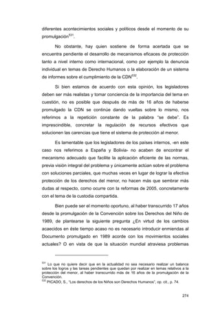 diferentes acontecimientos sociales y políticos desde el momento de su
promulgación531.

       No obstante, hay quien sostiene de forma acertada que se
encuentra pendiente el desarrollo de mecanismos eficaces de protección
tanto a nivel interno como internacional, como por ejemplo la denuncia
individual en temas de Derecho Humanos o la elaboración de un sistema
de informes sobre el cumplimiento de la CDN532.

       Si bien estamos de acuerdo con esta opinión, los legisladores
deben ser más realistas y tomar conciencia de la importancia del tema en
cuestión, no es posible que después de más de 16 años de haberse
promulgado la CDN se continúe dando vueltas sobre lo mismo, nos
referimos a la repetición constante de la palabra “se debe”. Es
imprescindible, concretar la regulación de recursos efectivos que
solucionen las carencias que tiene el sistema de protección al menor.

       Es lamentable que los legisladores de los países internos, -en este
caso nos referimos a España y Bolivia- no acaben de encontrar el
mecanismo adecuado que facilite la aplicación eficiente de las normas,
previa visión integral del problema y únicamente actúan sobre el problema
con soluciones parciales, que muchas veces en lugar de lograr la efectiva
protección de los derechos del menor, no hacen más que sembrar más
dudas al respecto, como ocurre con la reformas de 2005, concretamente
con el tema de la custodia compartida.

       Bien puede ser el momento oportuno, al haber transcurrido 17 años
desde la promulgación de la Convención sobre los Derechos del Niño de
1989, de plantearse la siguiente pregunta ¿En virtud de los cambios
acaecidos en éste tiempo acaso no es necesario introducir enmiendas al
Documento promulgado en 1989 acorde con los movimientos sociales
actuales? O en vista de que la situación mundial atraviesa problemas



531
    Lo que no quiere decir que en la actualidad no sea necesario realizar un balance
sobre los logros y las tareas pendientes que quedan por realizar en temas relativos a la
protección del menor, al haber transcurrido más de 16 años de la promulgación de la
Convención.
532
    PICADO, S., “Los derechos de los Niños son Derechos Humanos”, op. cit., p. 74.


                                                                                    274
 