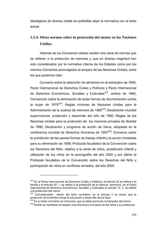 ideológicos de diversa índole es preferible dejar la normativa con el texto
actual.


1.2.4. Otras normas sobre la protección del menor en las Naciones
          Unidas.

        Además de los Convenios citados existen otra serie de normas que
se refieren a la protección de menores y, que en diversa magnitud han
sido considerados por la normativa interna de los Estados como por los
mismos Convenios promulgados al amparo de las Naciones Unidas, entre
los que podemos citar:

        Convenio sobre la obtención de alimentos en el extranjero de 1956;
Pacto Internacional de Derechos Civiles y Políticos y Pacto Internacional
de Derechos Económicos, Sociales y Culturales533, ambos de 1966;
Convención sobre la eliminación de todas formas de discriminación contra
la mujer de 1979534; Reglas mínimas de Naciones Unidas para la
Administración de la Justicia de menores de 1985535; Declaración mundial
supervivencia, protección y desarrollo del niño de 1990; Reglas de las
Naciones Unidas para la protección de los menores privados de libertad
de 1990; Declaración y programa de acción de Viena, adoptada en la
conferencia mundial de Derechos Humanos de 1993536; Convenio sobre
la prohibición de las peores formas de trabajo infantil y la acción inmediata
para su eliminación de 1999; Protocolo facultativo de la Convención sobre
los Derechos del Niño, relativo a la venta de niños, prostitución infantil y
utilización de los niños en la pornografía del año 2000 y por último el
Protocolo facultativo de la Convención sobre los Derechos del Niño y
participación de niños en conflictos armados del año 2000.



533
    En el Pacto Internacional de Derechos Civiles y Políticos; el artículo 23 se refiere a la
familia y el artículo 24. 1. se refiere a la protección de la infancia. Asimismo, en el Pacto
Internacional de Derechos Económicos, Sociales y Culturales el artículo 10. 3. se refiere
a la protección del menor.
534
     Concretamente dentro del texto normativo, en el artículo 5 se prevé, que la
protección de la familia incluye la educación y desarrollo de los hijos.
535
    En su texto normativo se menciona, que se debe promover el bienestar del menor.
536
    Donde se manifiesta el respeto a los Derechos Humanos de los niños y su protección.


                                                                                         275
 