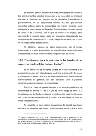 En síntesis, éstos Convenios han sido promulgados de acuerdo a
los acontecimientos sociales emergentes y su necesidad de introducir
cambios e innovaciones, primero en la normativa internacional y,
posteriormente, en las legislaciones internas. Es así, que abarcan
diferentes esferas sobre la problemática del menor, tomando como
referencia la protección de los Derechos Fundamentales, la protección de
la familia y de la infancia. Por lo que se refiere a su eficacia, sería
conveniente a nuestro juicio, crear un organismo especializado que
coadyuve en la implementación control y seguimiento de dichas normas
en las legislaciones de los Estados.

       No obstante, algunos de estos instrumentos por el tiempo
transcurrido, a nuestro juicio deben ser considerados únicamente como
antecedentes positivos en lo que atañe a la protección del menor.


1.2.5. Procedimientos para la protección de los derechos de los
menores en la esfera de las Naciones Unidas537.

       En el ámbito de las Naciones Unidas en lo que concierne a los
procedimientos que son utilizados para efectivizar la protección del menor
y sus correspondientes derechos, se tiene una diversidad de mecanismos
convencionales de garantía, que son aplicables tanto a procesos
contenciosos como a causas no contenciosas.

       Entre los cuales se puede destacar a los informes periódicos de
conformidad al artículo 44 de la CDN de 1989, luego se tiene a la
investigación de los hechos mediante procedimientos cuasi contenciosos
así como también reclamaciones y quejas, que son elevados ante los
entes correspondientes.

       No obstante, si bien existen mecanismos de control para hacer
efectivos los derechos del menor, lastimosamente en la práctica estos



537
    Véase CARRILLO SALCEDO, J. A., “Procedimientos para la protección de los
derechos de los menores en la esfera de las naciones unidas”, en VERDUGO ALONSO,
M., y SOLER-SALA, V. (Eds.), La convención de los derechos del niño hacia el siglo XXI,
Edit. Universidad de Salamanca, 1996, pp. 93 a 98.


                                                                                   276
 