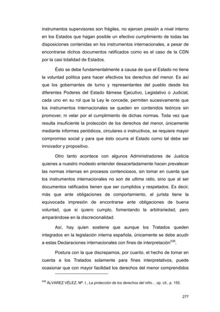 instrumentos supervisores son frágiles, no ejercen presión a nivel interno
en los Estados que hagan posible un efectivo cumplimiento de todas las
disposiciones contenidas en los instrumentos internacionales, a pesar de
encontrarse dichos documentos ratificados como es el caso de la CDN
por la casi totalidad de Estados.

          Ésto se debe fundamentalmente a causa de que el Estado no tiene
la voluntad política para hacer efectivos los derechos del menor. Es así
que los gobernantes de turno y representantes del pueblo desde los
diferentes Poderes del Estado llámese Ejecutivo, Legislativo o Judicial,
cada uno en su rol que la Ley le concede, permiten sucesivamente que
los instrumentos internacionales se queden en contenidos teóricos sin
promover, ni velar por el cumplimiento de dichas normas. Toda vez que
resulta insuficiente la protección de los derechos del menor, únicamente
mediante informes periódicos, circulares o instructivos, se requiere mayor
compromiso social y para que ésto ocurra el Estado como tal debe ser
innovador y propositivo.

          Otro tanto acontece con algunos Administradores de Justicia
quienes a nuestro modesto entender desacertadamente hacen prevalecer
las normas internas en procesos contenciosos, sin tomar en cuenta que
los instrumentos internacionales no son de ultima ratio, sino que al ser
documentos ratificados tienen que ser cumplidos y respetados. Es decir,
más que ante obligaciones de comportamiento, el jurista tiene la
equivocada impresión de encontrarse ante obligaciones de buena
voluntad, que si quiero cumplo, fomentando la arbitrariedad, pero
amparándose en la discrecionalidad.

          Así, hay quien sostiene que aunque los Tratados queden
integrados en la legislación interna española, únicamente se debe acudir
a estas Declaraciones internacionales con fines de interpretación538.

          Postura con la que discrepamos, por cuanto, el hecho de tomar en
cuenta a los Tratados solamente para fines interpretativos, puede
ocasionar que con mayor facilidad los derechos del menor comprendidos

538
      ÁLVAREZ VÉLEZ, Mª. I., La protección de los derechos del niño… op. cit., p. 155.


                                                                                         277
 