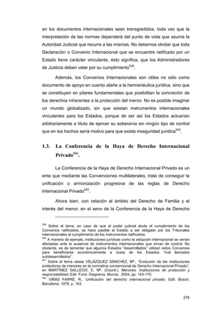 en los documentos internacionales sean transgredidos, toda vez que la
interpretación de las normas dependerá del punto de vista que asuma la
Autoridad Judicial que recurre a las mismas. No debemos olvidar que toda
Declaración o Convenio Internacional que se encuentre ratificado por un
Estado tiene carácter vinculante, ésto significa, que los Administradores
de Justicia deben velar por su cumplimiento539.

       Además, los Convenios Internacionales son útiles no sólo como
documento de apoyo en cuento atañe a la hermenéutica jurídica, sino que
se constituyen en pilares fundamentales que posibilitan la concreción de
los derechos inherentes a la protección del menor. No es posible imaginar
un mundo globalizado, sin que existan instrumentos internacionales
vinculantes para los Estados, porque de ser así los Estados actuarían
arbitrariamente a título de ejercer su soberanía sin ningún tipo de control
que en los hechos sería motivo para que exista inseguridad jurídica540.


1.3.    La Conferencia de la Haya de Derecho Internacional
        Privado541.

       La Conferencia de la Haya de Derecho Internacional Privado es un
ente que mediante las Convenciones multilaterales, trata de conseguir la
unificación o armonización progresiva de las reglas de Derecho
Internacional Privado542.

       Ahora bien, con relación al ámbito del Derecho de Familia y el
interés del menor, en el seno de la Conferencia de la Haya de Derecho


539
    Sobre el tema, en caso de que el poder judicial eluda el cumplimiento de los
Convenios ratificados, se hace pasible el Estado a ser obligado por los Tribunales
internacionales al cumplimiento de los instrumentos ratificados.
540
    A manera de ejemplo, instituciones jurídicas como la adopción internacional se verían
afectadas ante la ausencia de instrumentos internacionales que sirvan de control. No
obstante, es de lamentar que algunos Estados “desarrollados” utilizan estos Convenios
para beneficiarse económicamente a costa de los Estados “mal llamados
subdesarrollados”.
541
    Sobre el tema véase VELÁZQUEZ SÁNCHEZ, Mª., “Evolución de las instituciones
protectoras de menores en la normativa convencional de Derecho Internacional Privado”,
en MARTÍNEZ GALLEGO, E. Mª. (Coord.), Menores: Instituciones de protección y
responsabilidad, Edit. Fund. Diagrama, Murcia, 2004, pp. 143-170.
542
     VIÑAS FARRÉ, R., Unificación del derecho internacional privado, Edit. Bosch,
Barcelona, 1978, p. 163.


                                                                                     278
 